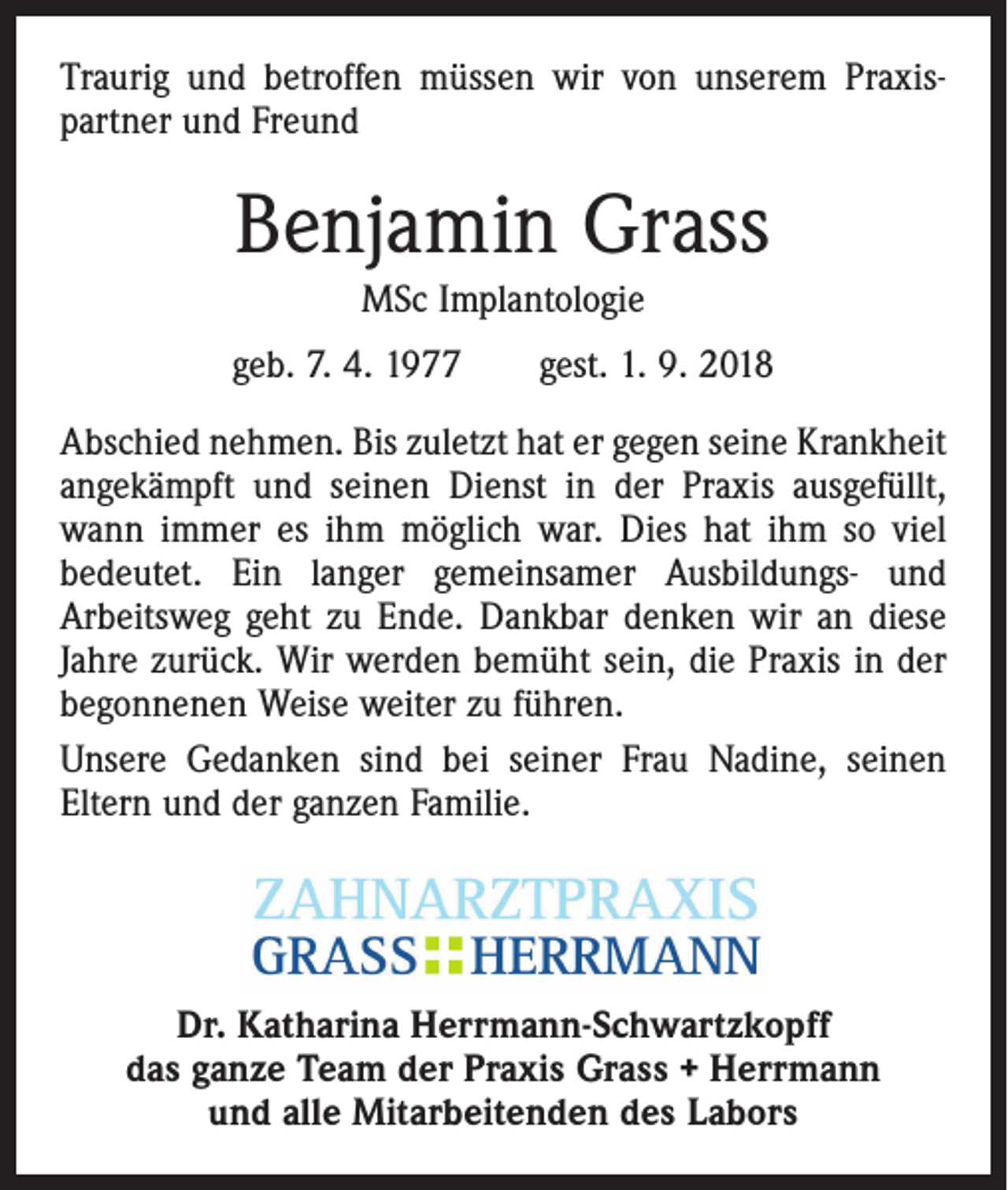 <p>Traurig und betroffen müssen wir von unserem Praxis­<br />partner und Freund</p><p>Benjamin Grass<br />MSc Implantologie<br />geb. 7. 4. 1977 gest. 1. 9. 2018<br />Abschied nehmen. Bis zuletzt hat er gegen seine Krankheit<br />angekämpft und seinen Dienst in der Praxis ausgefüllt,<br />wann immer es ihm möglich war. Dies hat ihm so viel<br />bedeutet. Ein langer gemeinsamer Ausbildungs- und<br />Arbeitsweg geht zu Ende. Dankbar denken wir an diese<br />Jahre zurück. Wir werden bemüht sein, die Praxis in der<br />begonnenen Weise weiter zu führen.<br />Unsere Gedanken sind bei seiner Frau Nadine, seinen<br />Eltern und der ganzen Familie.</p><p>Dr. Katharina Herrmann-Schwartzkopff<br />das ganze Team der Praxis Grass + Herrmann<br />und alle Mitarbeitenden des Labors</p>