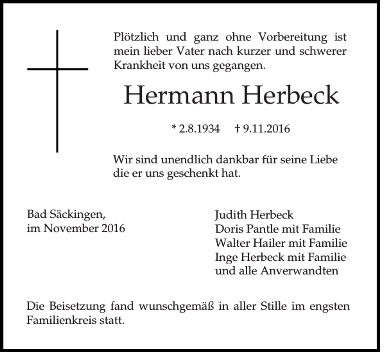 <p>Plötzlich und ganz ohne Vorbereitung ist<br />mein lieber Vater nach kurzer und schwerer<br />Krankheit von uns gegangen.</p><p>Hermann Herbeck<br />* 2.8.1934</p><p>† 9.11.2016</p><p>Wir sind unendlich dankbar für seine Liebe<br />die er uns geschenkt hat.<br />Bad Säckingen,<br />im November 2016</p><p>Judith Herbeck<br />Doris Pantle mit Familie<br />Walter Hailer mit Familie<br />Inge Herbeck mit Familie<br />und alle Anverwandten</p><p>Die Beisetzung fand wunschgemäß in aller Stille im engsten<br />Familienkreis statt.</p>