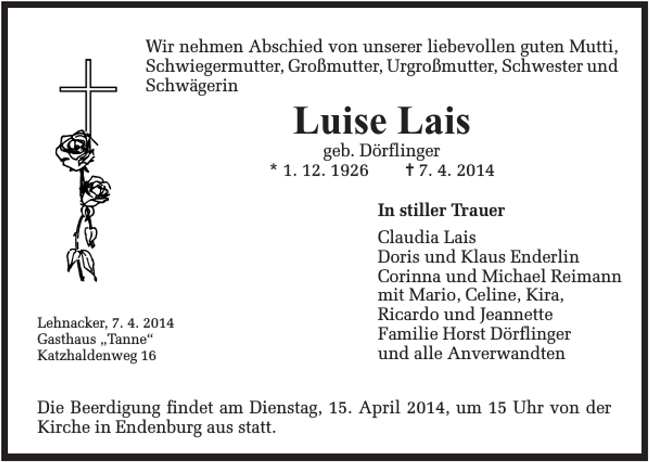 <p>Wir nehmen Abschied von unserer liebevollen guten Mutti,<br />Schwiegermutter, Großmutter, Urgroßmutter, Schwester und<br />Schwägerin</p><p>Luise Lais<br />geb. Dörflinger<br />* 1. 12. 1926<br />✝ 7. 4. 2014</p><p>Lehnacker, 7. 4. 2014<br />Gasthaus „Tanne“<br />Katzhaldenweg 16</p><p>In stiller Trauer<br />Claudia Lais<br />Doris und Klaus Enderlin<br />Corinna und Michael Reimann<br />mit Mario, Celine, Kira,<br />Ricardo und Jeannette<br />Familie Horst Dörflinger<br />und alle Anverwandten</p><p>Die Beerdigung findet am Dienstag, 15. April 2014, um 15 Uhr von der<br />Kirche in Endenburg aus statt.</p>