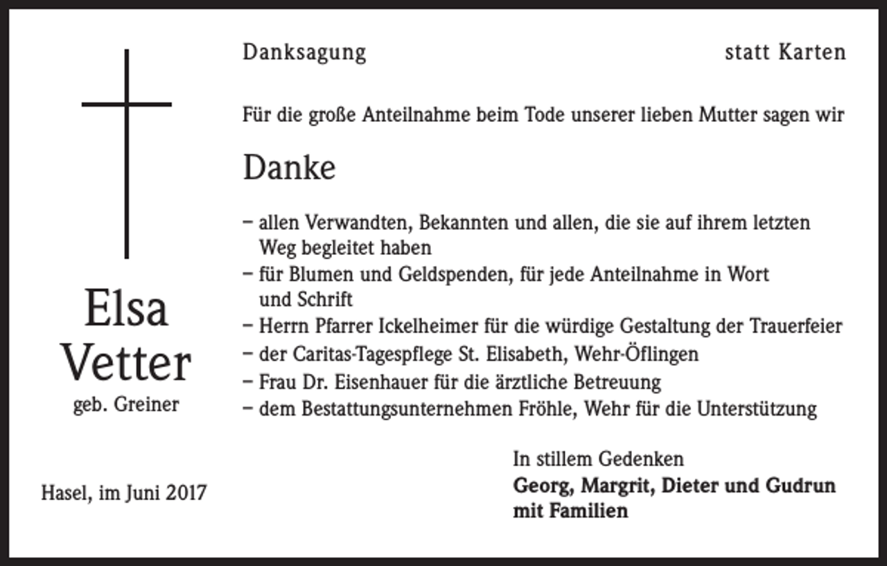 <p>Danksagung</p><p>statt Karten</p><p>Für die große Anteilnahme beim Tode unserer lieben Mutter sagen wir</p><p>Danke</p><p>Elsa<br />Vetter<br />geb. Greiner</p><p>Hasel, im Juni 2017</p><p>– allen Verwandten, Bekannten und allen, die sie auf ihrem letzten<br />Weg begleitet haben<br />– für Blumen und Geldspenden, für jede Anteilnahme in Wort<br />und Schrift<br />– Herrn Pfarrer Ickelheimer für die würdige Gestaltung der Trauerfeier<br />– der Caritas-Tagespflege St. Elisabeth, Wehr-Öflingen<br />– Frau Dr. Eisenhauer für die ärztliche Betreuung<br />– dem Bestattungsunternehmen Fröhle, Wehr für die Unterstützung<br />In stillem Gedenken<br />Georg, Margrit, Dieter und Gudrun<br />mit Familien</p>