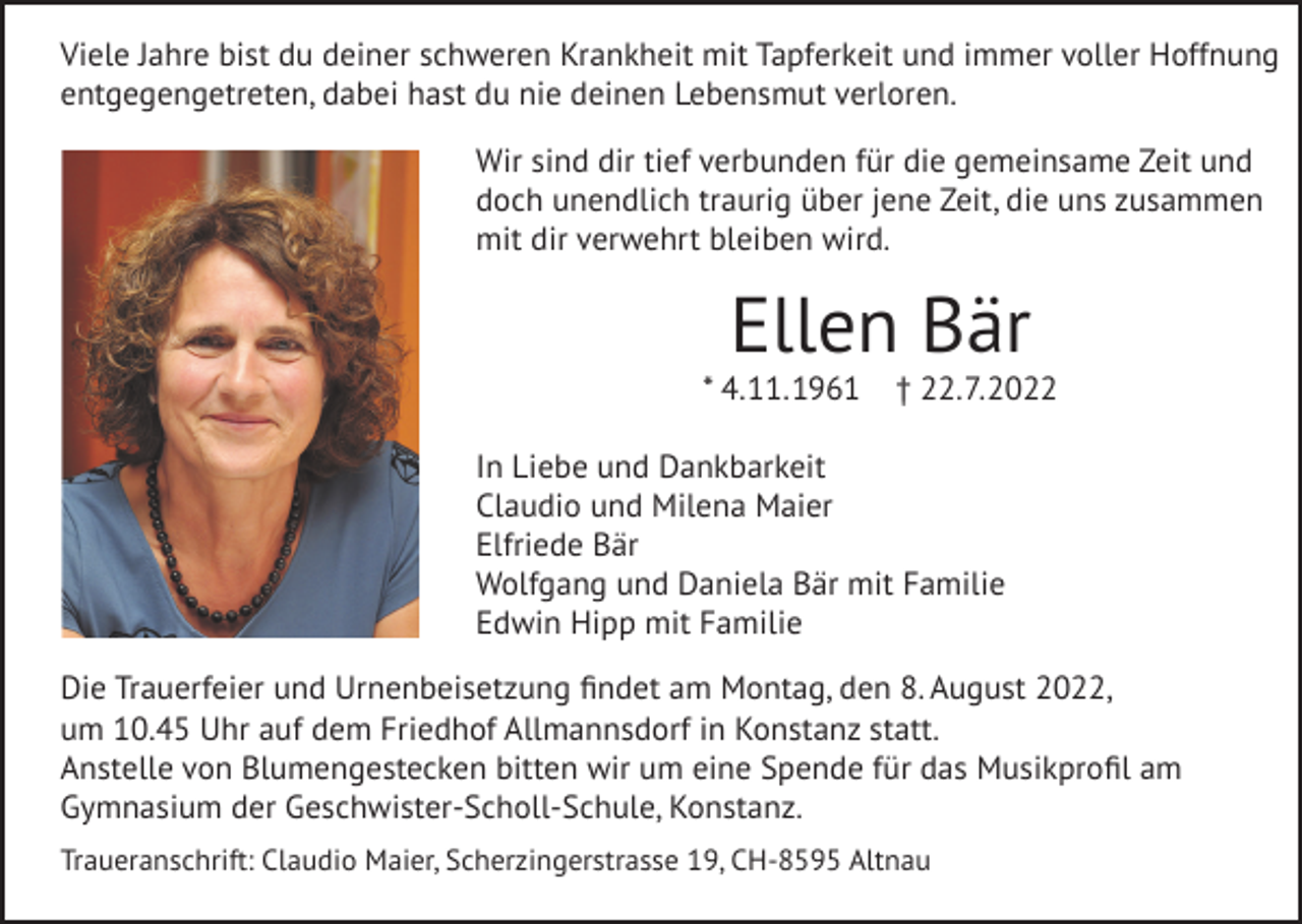 <p>Viele Jahre bist du deiner schweren Krankheit mit unbändigem Willen, Tapferkeit und<br />immerJahre<br />voller Hoffnung<br />entgegengetreten.<br />deinen unendlichen<br />Lebensmut,<br />Viele<br />bist du deiner<br />schwerenFür<br />Krankheit<br />mit Tapferkeit<br />und deine<br />immer voller Hoffnung<br />Stärke<br />und<br />die<br />Kraft,<br />die<br />nicht<br />enden<br />zu<br />wollen<br />schien,<br />bewundern<br />wir<br />dich.<br />entgegengetreten, dabei hast du nie deinen Lebensmut verloren.<br />Wir<br />dirdir<br />tieftief<br />verbunden<br />für die für<br />gemeinsame<br />Wirsind<br />sind<br />verbunden<br />die gemeinsame Zeit und<br />Zeit<br />undunendlich<br />doch unendlich<br />traurig<br />überjene<br />jeneZeit,<br />Zeit, die uns zusammen<br />doch<br />traurig<br />über<br />die<br />uns<br />zusammen<br />mit<br />dir<br />verwehrt<br />bleiben<br />wird.<br />mit dir verwehrt bleiben wird.</p><p>Ellen<br />Bär Bär<br />Ellen</p><p>* 4.11.1961<br />£ 22.7.2022<br />* 4. 11. 1961 † 22. 7. 2022<br />In Liebe und Dankbarkeit,<br />In Liebe und Dankbarkeit<br />Claudio<br />und<br />Milena<br />MaierMaier<br />Claudio<br />und<br />Milena<br />Elfriede<br />Bär<br />Elfriede Bär<br />Wolfgang<br />Bärund<br />mit Familie<br />Wolfgang<br />Daniela Bär mit Familie<br />Edwin<br />mitmit<br />Familie<br />EdwinHipp<br />Hipp<br />Familie<br />Die Trauerfeier<br />undund<br />Urnenbeisetzung<br />findet am<br />Montag,<br />8. August<br />um 2022,<br />Die<br />Trauerfeier<br />Urnenbeisetzung<br />findet<br />am den<br />Montag,<br />den2022<br />8. August<br />10.4510.45<br />Uhr aufUhr<br />demauf<br />Friedhof<br />Allmannsdorf<br />in Konstanz statt.<br />um<br />dem Friedhof<br />Allmannsdorf<br />in Konstanz statt.<br />Anstelle von<br />Blumengestecken<br />bittenbitten<br />wir um wir<br />eineum<br />Spende<br />das Musikprofil<br />Anstelle<br />von<br />Blumengestecken<br />einefürSpende<br />für dasam<br />Musikprofil am<br />Gymnasium derder<br />Geschwister-Scholl-Schule,<br />Konstanz.Konstanz.<br />Gymnasium<br />Geschwister-Scholl-Schule,<br />Traueranschrift: Claudio<br />Maier,<br />Scherzingerstrasse<br />19, CH-8595<br />Traueranschrift:<br />Claudio<br />Maier,<br />Scherzingerstrasse<br />19,Altnau<br />CH-8595 Altnau</p>