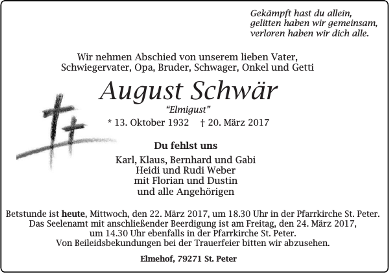 <p>Gekämpft hast du allein,<br />gelitten haben wir gemeinsam,<br />verloren haben wir dich alle.</p><p>Wir nehmen Abschied von unserem lieben Vater,<br />Schwiegervater, Opa, Bruder, Schwager, Onkel und Getti</p><p>August Schwär<br />“Elmigust”<br />* 13. Oktober 1932 † 20. März 2017</p><p>Du fehlst uns<br />Karl, Klaus, Bernhard und Gabi<br />Heidi und Rudi Weber<br />mit Florian und Dustin<br />und alle Angehörigen<br />Betstunde ist heute, Mittwoch, den 22. März 2017, um 18.30 Uhr in der Pfarrkirche St. Peter.<br />Das Seelenamt mit anschließender Beerdigung ist am Freitag, den 24. März 2017,<br />um 14.30 Uhr ebenfalls in der Pfarrkirche St. Peter.<br />Von Beileidsbekundungen bei der Trauerfeier bitten wir abzusehen.<br />Elmehof, 79271 St. Peter</p>