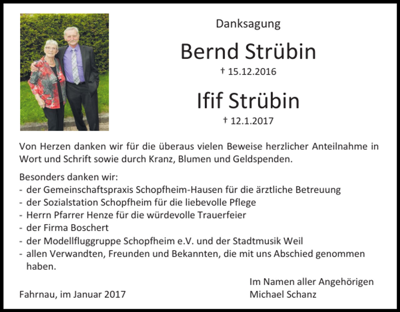 <p>Danksagung</p><p>Bernd Strübin<br />† 15.12.2016</p><p>Ifif Strübin<br />† 12.1.2017<br />Von Herzen danken wir für die überaus vielen Beweise herzlicher Anteilnahme in<br />Wort und Schrift sowie durch Kranz, Blumen und Geldspenden.<br />Besonders danken wir:<br />- der Gemeinschaftspraxis Schopfheim-Hausen für die ärztliche Betreuung<br />- der Sozialstation Schopfheim für die liebevolle Pflege<br />- Herrn Pfarrer Henze für die würdevolle Trauerfeier<br />- der Firma Boschert<br />- der Modellfluggruppe Schopfheim e.V. und der Stadtmusik Weil<br />- allen Verwandten, Freunden und Bekannten, die mit uns Abschied genommen<br />haben.<br />Im Namen aller Angehörigen<br />Fahrnau, im Januar 2017<br />Michael Schanz</p>