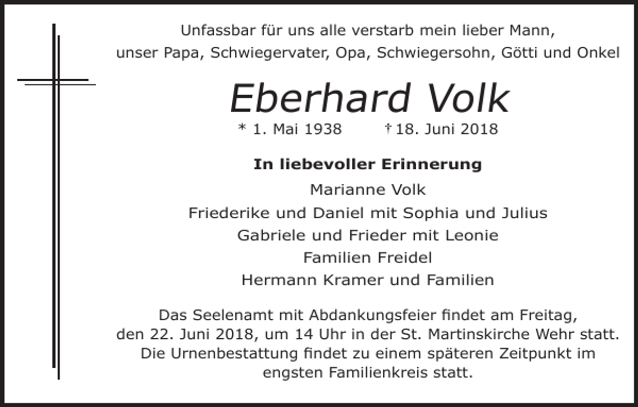 <p>Unfassbar für uns alle verstarb mein lieber Mann,<br />unser Papa, Schwiegervater, Opa, Schwiegersohn, Götti und Onkel</p><p>Eberhard Volk<br />* 1. Mai 1938</p><p>18. Juni 2018</p><p>In liebevoller Erinnerung</p><p>Marianne Volk<br />Friederike und Daniel mit Sophia und Julius<br />Gabriele und Frieder mit Leonie<br />Familien Freidel<br />Hermann Kramer und Familien<br />Das Seelenamt mit Abdankungsfeier findet am Freitag,<br />den 22. Juni 2018, um 14 Uhr in der St. Martinskirche Wehr statt.<br />Die Urnenbestattung findet zu einem späteren Zeitpunkt im<br />engsten Familienkreis statt.</p>