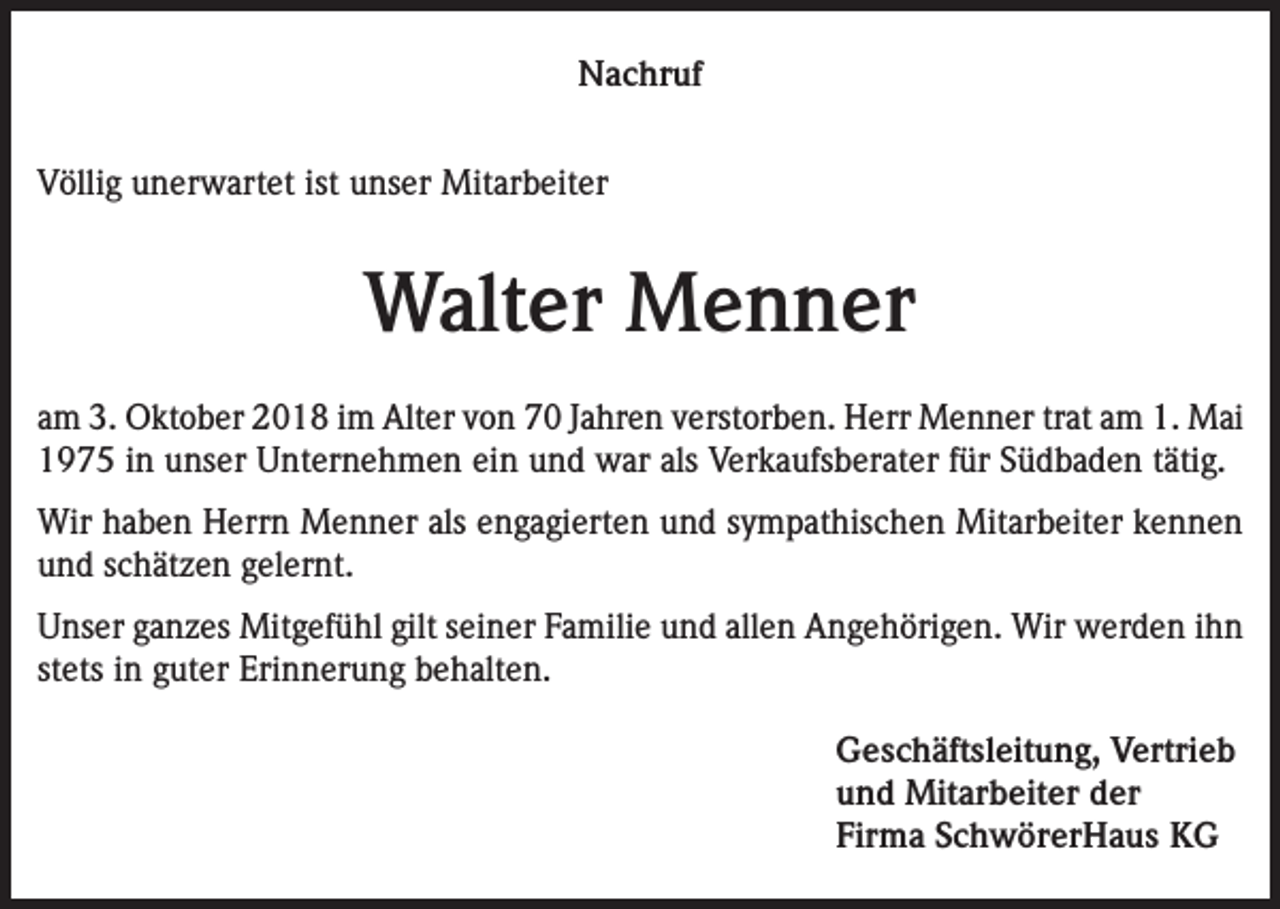 <p>Nachruf<br />Völlig unerwartet ist unser Mitarbeiter</p><p>Walter Menner<br />am 3. Oktober 2018 im Alter von 70 Jahren verstorben. Herr Menner trat am 1. Mai<br />1975 in unser Unternehmen ein und war als Verkaufsberater für Südbaden tätig.<br />Wir haben Herrn Menner als engagierten und sympathischen Mitarbeiter kennen<br />und schätzen gelernt.<br />Unser ganzes Mitgefühl gilt seiner Familie und allen Angehörigen. Wir werden ihn<br />stets in guter Erinnerung behalten.<br />Geschäftsleitung, Vertrieb<br />und Mitarbeiter der<br />Firma SchwörerHaus KG</p>