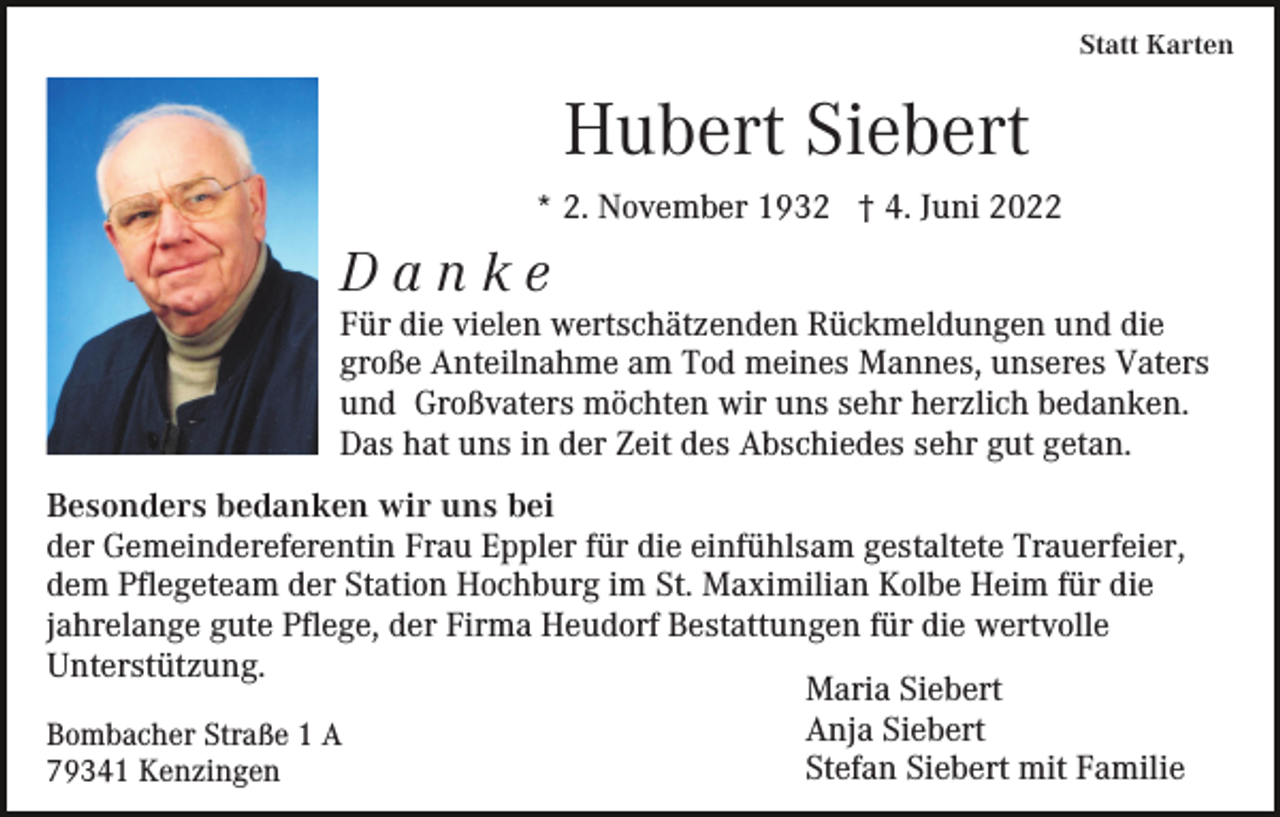 <p>Statt Karten</p><p>Hubert Siebert<br />* 2. November 1932 † 4. Juni 2022</p><p>Danke<br />Für die vielen wertschätzenden Rückmeldungen und die<br />große Anteilnahme am Tod meines Mannes, unseres Vaters<br />und Großvaters möchten wir uns sehr herzlich bedanken.<br />Das hat uns in der Zeit des Abschiedes sehr gut getan.<br />Besonders bedanken wir uns bei<br />der Gemeindereferentin Frau Eppler für die einfühlsam gestaltete Trauerfeier,<br />dem Pflegeteam der Station Hochburg im St. Maximilian Kolbe Heim für die<br />jahrelange gute Pflege, der Firma Heudorf Bestattungen für die wertvolle<br />Unterstützung.<br />Maria Siebert<br />Anja Siebert<br />Bombacher Straße 1 A<br />Stefan Siebert mit Familie<br />79341 Kenzingen</p>