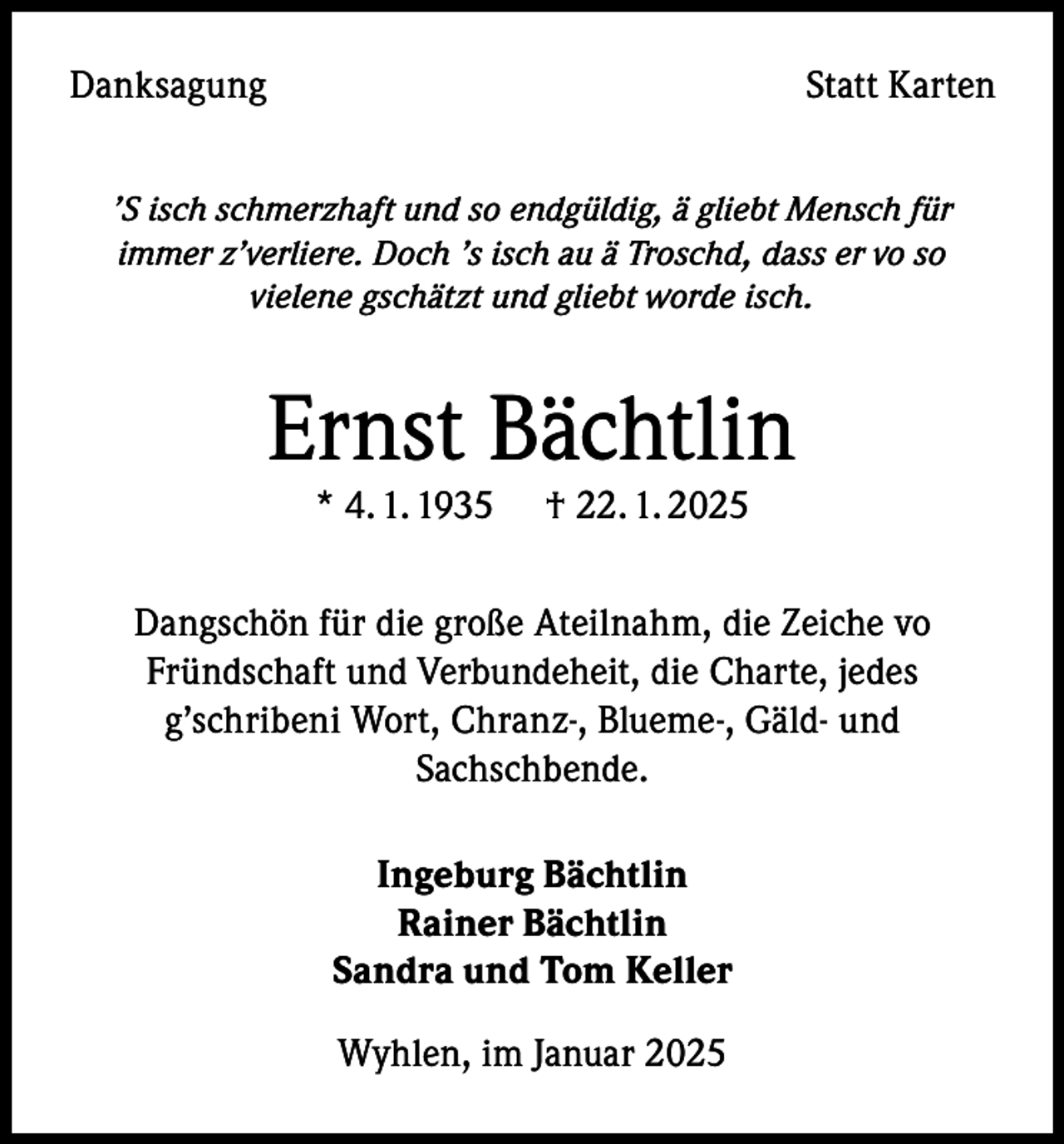 <p>Danksagung</p><p>Statt Karten</p><p>’S isch schmerzhaft und so endgüldig, ä gliebt Mensch für<br />immer z’verliere. Doch ’s isch au ä Troschd, dass er vo so<br />vielene gschätzt und gliebt worde isch.</p><p>Ernst Bächtlin<br />* 4. 1. 1935</p><p>† 22. 1. 2025</p><p>Dangschön für die große Ateilnahm, die Zeiche vo<br />Fründschaft und Verbundeheit, die Charte, jedes<br />g’schribeni Wort, Chranz-, Blueme-, Gäld- und<br />Sachschbende.<br />Ingeburg Bächtlin<br />Rainer Bächtlin<br />Sandra und Tom Keller<br />Wyhlen, im Januar 2025</p>