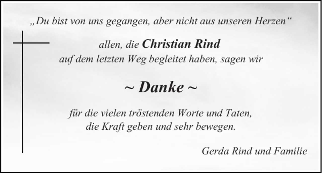 <p>„Du bist von uns gegangen, aber nicht aus unseren Herzen“<br />allen, die Christian Rind<br />auf dem letzten Weg begleitet haben, sagen wir</p><p>~ Danke ~<br />für die vielen tröstenden Worte und Taten,<br />die Kraft geben und sehr bewegen.<br />Gerda Rind und Familie</p>