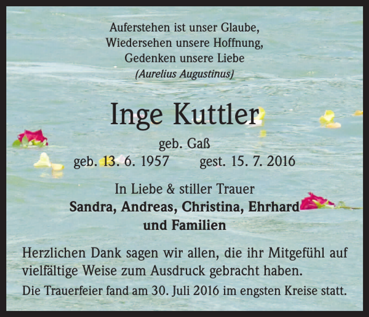 <p>Auferstehen ist unser Glaube,<br />Wiedersehen unsere Hoffnung,<br />Gedenken unsere Liebe<br />(Aurelius Augustinus)</p><p>Inge Kuttler<br />geb. Gaß<br />geb. 13. 6. 1957 gest. 15. 7. 2016<br />In Liebe &amp; stiller Trauer<br />Sandra, Andreas, Christina, Ehrhard<br />und Familien<br />Herzlichen Dank sagen wir allen, die ihr Mitgefühl auf<br />vielfältige Weise zum Ausdruck gebracht haben.<br />Die Trauerfeier fand am 30. Juli 2016 im engsten Kreise statt.</p>