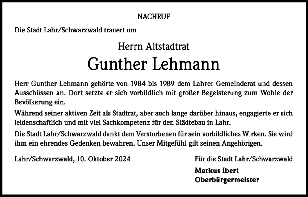<p>NACHRUF<br />Die Stadt Lahr/Schwarzwald trauert um</p><p>Herrn Altstadtrat</p><p>Gunther Lehmann<br />Herr Gunther Lehmann gehörte von 1984 bis 1989 dem Lahrer Gemeinderat und dessen<br />Ausschüssen an. Dort setzte er sich vorbildlich mit großer Begeisterung zum Wohle der<br />Bevölkerung ein.<br />Während seiner aktiven Zeit als Stadtrat, aber auch lange darüber hinaus, engagierte er sich<br />leidenschaftlich und mit viel Sachkompetenz für den Städtebau in Lahr.<br />Die Stadt Lahr/Schwarzwald dankt dem Verstorbenen für sein vorbildliches Wirken. Sie wird<br />ihm ein ehrendes Gedenken bewahren. Unser Mitgefühl gilt seinen Angehörigen.<br />Lahr/Schwarzwald, 10. Oktober 2024<br />Für die Stadt Lahr/Schwarzwald</p><p>Markus Ibert<br />Oberbürgermeister</p>