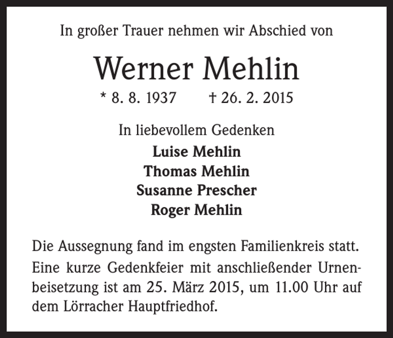 <p>In großer Trauer nehmen wir Abschied von</p><p>Werner Mehlin<br />* 8. 8. 1937 † 26. 2. 2015<br />In liebevollem Gedenken<br />Luise Mehlin<br />Thomas Mehlin<br />Susanne Prescher<br />Roger Mehlin<br />Die Aussegnung fand im engsten Familienkreis statt.<br />Eine kurze Gedenkfeier mit anschließender Urnen­<br />beisetzung ist am 25. März 2015, um 11.00 Uhr auf<br />dem Lörracher Hauptfriedhof.</p>
