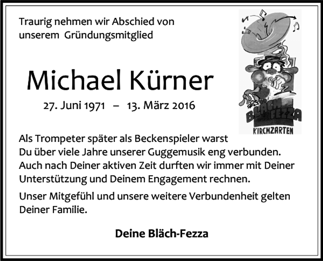 <p>Traurig nehmen wir Abschied von<br />unserem Gründungsmitglied</p><p>Michael Kürner<br />27. Juni 1971 – 13. März 2016</p><p>Als Trompeter später als Beckenspieler warst<br />Du über viele Jahre unserer Guggemusik eng verbunden.<br />Auch nach Deiner aktiven Zeit durften wir immer mit Deiner<br />Unterstützung und Deinem Engagement rechnen.<br />Unser Mitgefühl und unsere weitere Verbundenheit gelten<br />Deiner Familie.</p><p>Deine Bläch-Fezza</p>