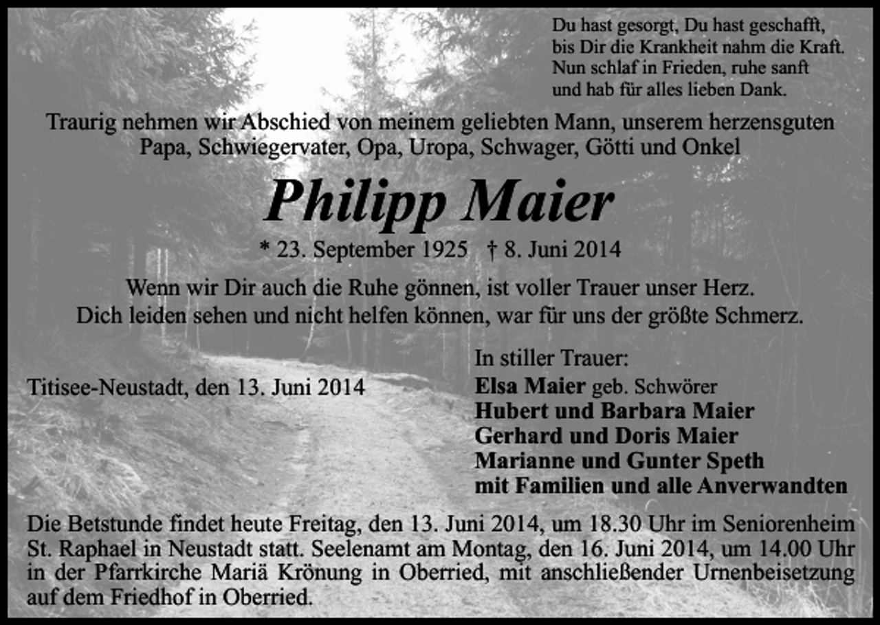 <p>Du hast gesorgt, Du hast geschafft,<br />bis Dir die Krankheit nahm die Kraft.<br />Nun schlaf in Frieden, ruhe sanft<br />und hab für alles lieben Dank.</p><p>Traurig nehmen wir Abschied von meinem geliebten Mann, unserem herzensguten<br />Papa, Schwiegervater, Opa, Uropa, Schwager, Götti und Onkel</p><p>Philipp Maier</p><p>* 23. September 1925 † 8. Juni 2014<br />Wenn wir Dir auch die Ruhe gönnen, ist voller Trauer unser Herz.<br />Dich leiden sehen und nicht helfen können, war für uns der größte Schmerz.<br />Titisee-Neustadt, den 13. Juni 2014</p><p>In stiller Trauer:<br />Elsa Maier geb. Schwörer<br />Hubert und Barbara Maier<br />Gerhard und Doris Maier<br />Marianne und Gunter Speth<br />mit Familien und alle Anverwandten</p><p>Die Betstunde findet heute Freitag, den 13. Juni 2014, um 18.30 Uhr im Seniorenheim<br />St. Raphael in Neustadt statt. Seelenamt am Montag, den 16. Juni 2014, um 14.00 Uhr<br />in der Pfarrkirche Mariä Krönung in Oberried, mit anschließender Urnenbeisetzung<br />auf dem Friedhof in Oberried.</p>
