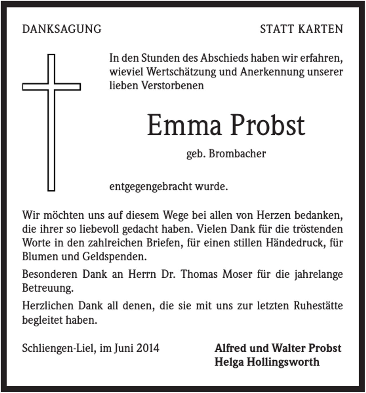 <p>DANKSAGUNG</p><p>STATT KARTEN<br />In den Stunden des Abschieds haben wir erfahren,<br />wieviel Wertschätzung und Anerkennung unserer<br />lieben Verstorbenen</p><p>Emma Probst<br />geb. Brombacher<br />entgegengebracht wurde.<br />Wir möchten uns auf diesem Wege bei allen von Herzen bedanken,<br />die ihrer so liebevoll gedacht haben. Vielen Dank für die tröstenden<br />Worte in den zahlreichen Briefen, für einen stillen Händedruck, für<br />Blumen und Geldspenden.<br />Besonderen Dank an Herrn Dr. Thomas Moser für die jahrelange<br />Betreuung.<br />Herzlichen Dank all denen, die sie mit uns zur letzten Ruhestätte<br />begleitet haben.<br />Schliengen-Liel, im Juni 2014</p><p>Alfred und Walter Probst<br />Helga Hollingsworth</p>