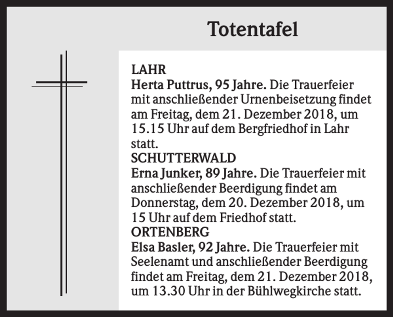 <p>Totentafel<br />LAHR<br />Herta Puttrus, 95 Jahre. Die Trauerfeier<br />mit anschließender Urnenbeisetzung findet<br />am Freitag, dem 21. Dezember 2018, um<br />15.15 Uhr auf dem Bergfriedhof in Lahr<br />statt.<br />SCHUTTERWALD<br />Erna Junker, 89 Jahre. Die Trauerfeier mit<br />anschließender Beerdigung findet am<br />Donnerstag, dem 20. Dezember 2018, um<br />15 Uhr auf dem Friedhof statt.<br />ORTENBERG<br />Elsa Basler, 92 Jahre. Die Trauerfeier mit<br />Seelenamt und anschließender Beerdigung<br />findet am Freitag, dem 21. Dezember 2018,<br />um 13.30 Uhr in der Bühlwegkirche statt.</p>