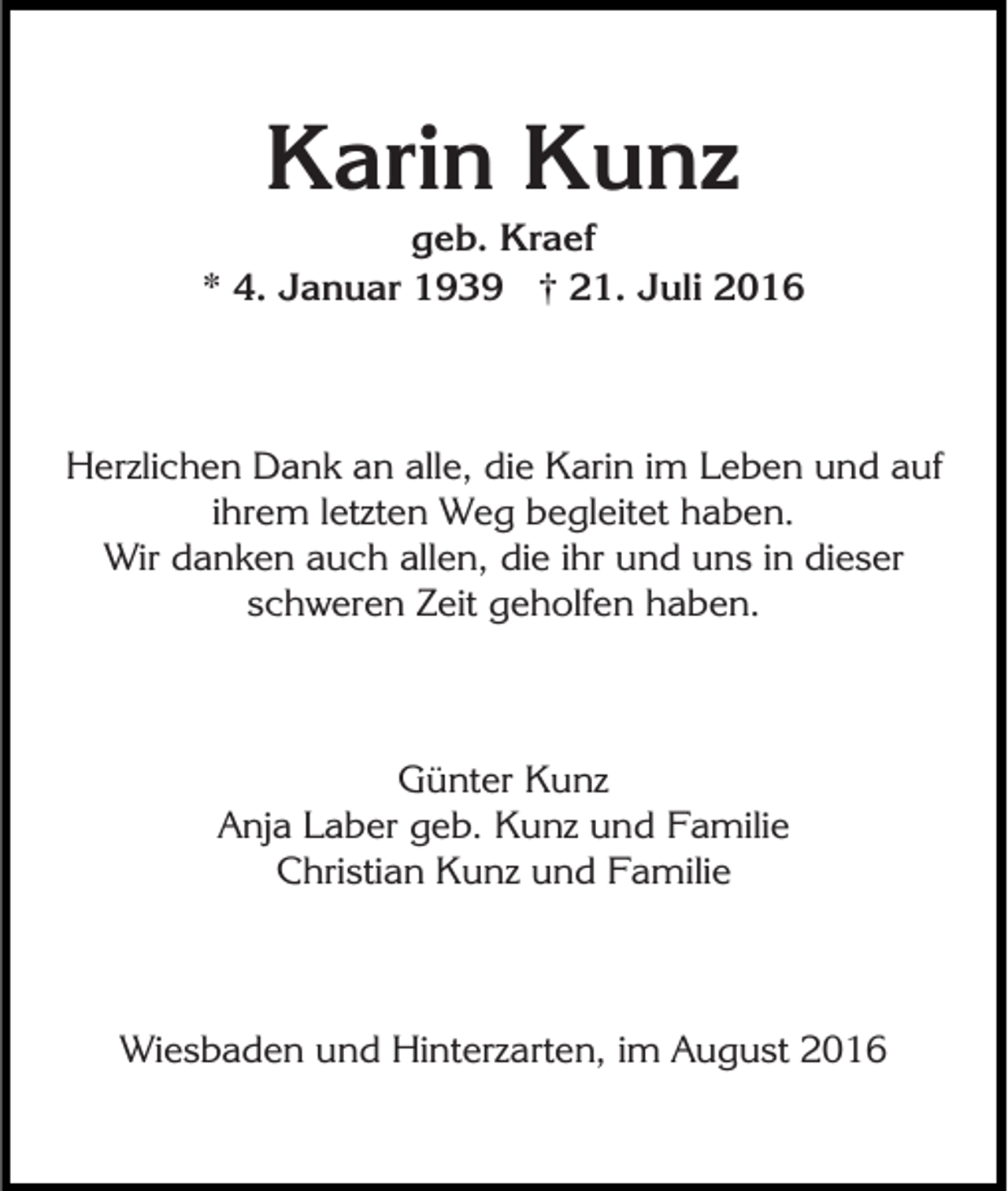 <p>Karin Kunz<br />geb. Kraef<br />* 4. Januar 1939 † 21. Juli 2016</p><p>Herzlichen Dank an alle, die Karin im Leben und auf<br />ihrem letzten Weg begleitet haben.<br />Wir danken auch allen, die ihr und uns in dieser<br />schweren Zeit geholfen haben.</p><p>Günter Kunz<br />Anja Laber geb. Kunz und Familie<br />Christian Kunz und Familie</p><p>Wiesbaden und Hinterzarten, im August 2016</p>
