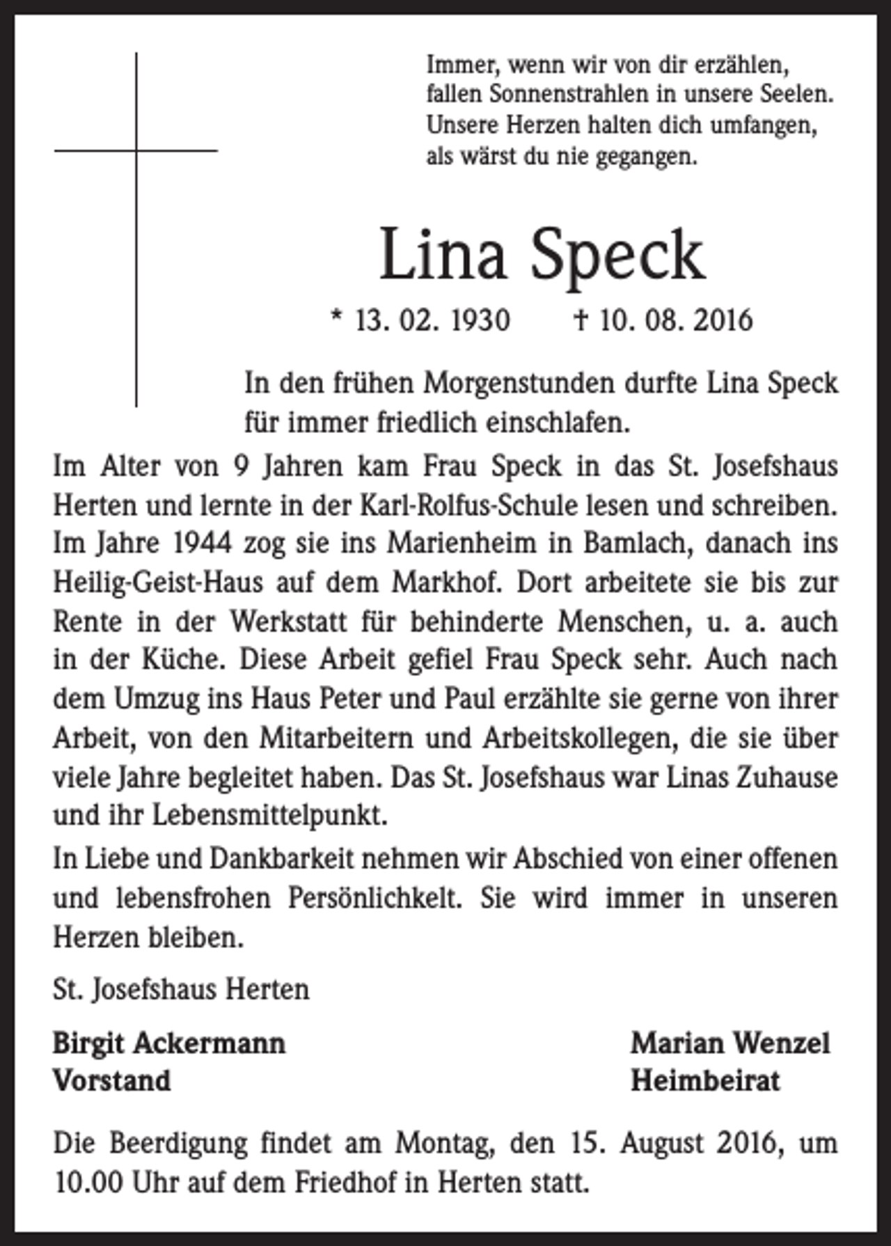 <p>Immer, wenn wir von dir erzählen,<br />fallen Sonnenstrahlen in unsere Seelen.<br />Unsere Herzen halten dich umfangen,<br />als wärst du nie gegangen.</p><p>Lina Speck<br />* 13. 02. 1930 † 10. 08. 2016<br />In den frühen Morgenstunden durfte Lina Speck<br />für immer friedlich einschlafen.<br />Im Alter von 9 Jahren kam Frau Speck in das St. Josefshaus<br />­Herten und lernte in der Karl-Rolfus­-Schule lesen und schreiben.<br />Im Jahre 1944 zog sie ins Marienheim in Bamlach, danach ins<br />Heilig­-Geist-Haus auf dem Markhof. Dort arbeitete sie bis zur<br />Rente in der ­Werkstatt für behinderte Menschen, u. a. auch<br />in der Küche. Diese Arbeit gefiel Frau Speck sehr. Auch nach<br />dem Umzug ins Haus Peter und Paul erzählte sie gerne von ihrer<br />Arbeit, von den Mitarbeitern und Arbeitskollegen, die sie über<br />viele Jahre begleitet haben. Das St. Josefshaus war Linas Zuhause<br />und ihr Lebensmittelpunkt.<br />In Liebe und Dankbarkeit nehmen wir Abschied von einer offenen<br />und lebensfrohen Persönlichkelt. Sie wird immer in unseren<br />­Herzen bleiben.<br />St. Josefshaus Herten<br />Birgit Ackermann<br />Vorstand</p><p>Marian Wenzel<br />Heimbeirat</p><p>Die Beerdigung findet am Montag, den 15. August 2016, um<br />10.00 Uhr auf dem Friedhof in Herten statt.</p>