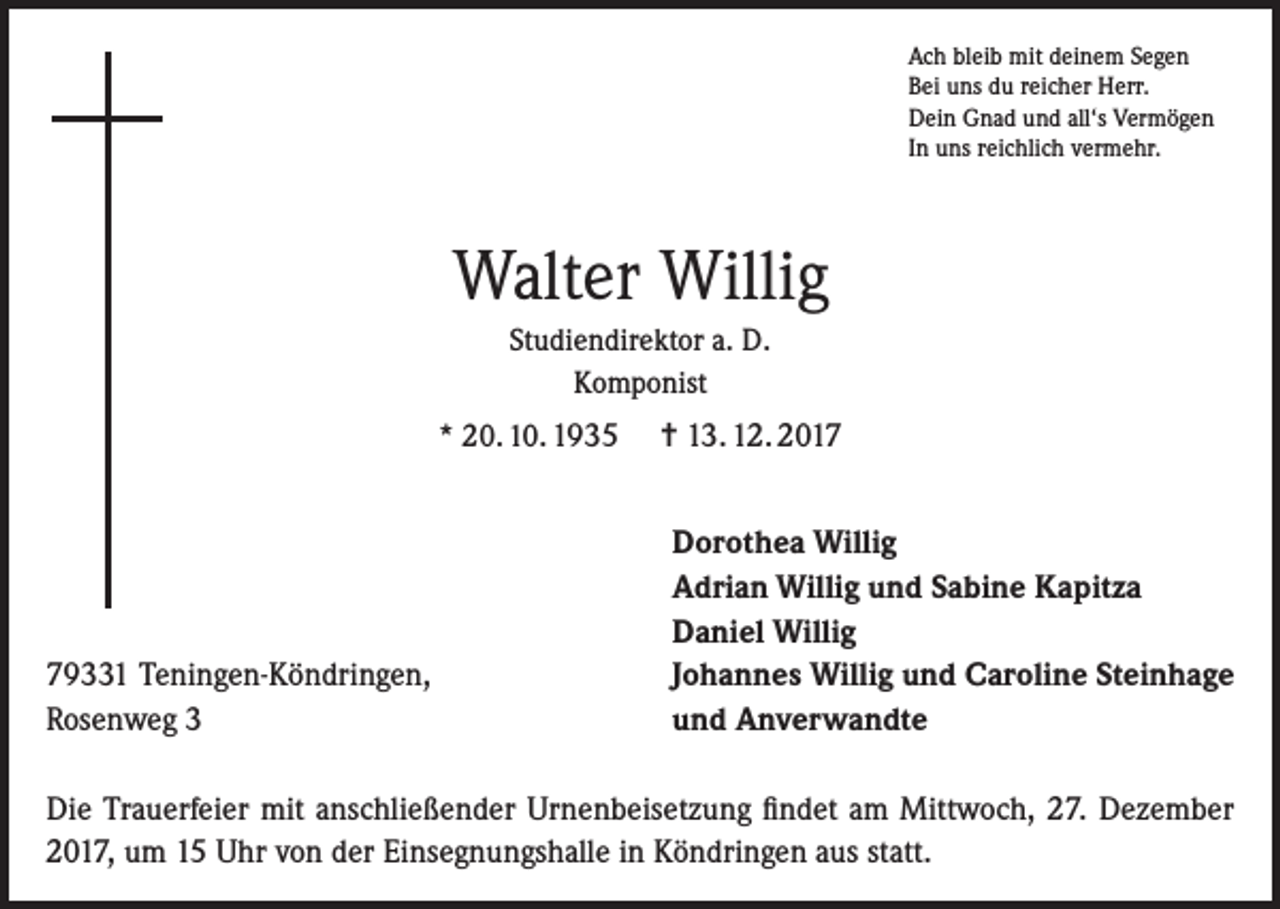 <p>Ach bleib mit deinem Segen<br />Bei uns du reicher Herr.<br />Dein Gnad und all‘s Vermögen<br />In uns reichlich vermehr.</p><p>Walter Willig<br />Studiendirektor a. D.<br />Komponist<br />* 20. 10. 1935</p><p>79331 Teningen-Köndringen,<br />Rosenweg 3</p><p>= 13. 12. 2017<br />Dorothea Willig<br />Adrian Willig und Sabine Kapitza<br />Daniel Willig<br />Johannes Willig und Caroline Steinhage<br />und Anverwandte</p><p>Die Trauerfeier mit anschließender Urnenbeisetzung findet am Mittwoch, 27. Dezember<br />2017, um 15 Uhr von der Einsegnungshalle in Köndringen aus statt.</p>