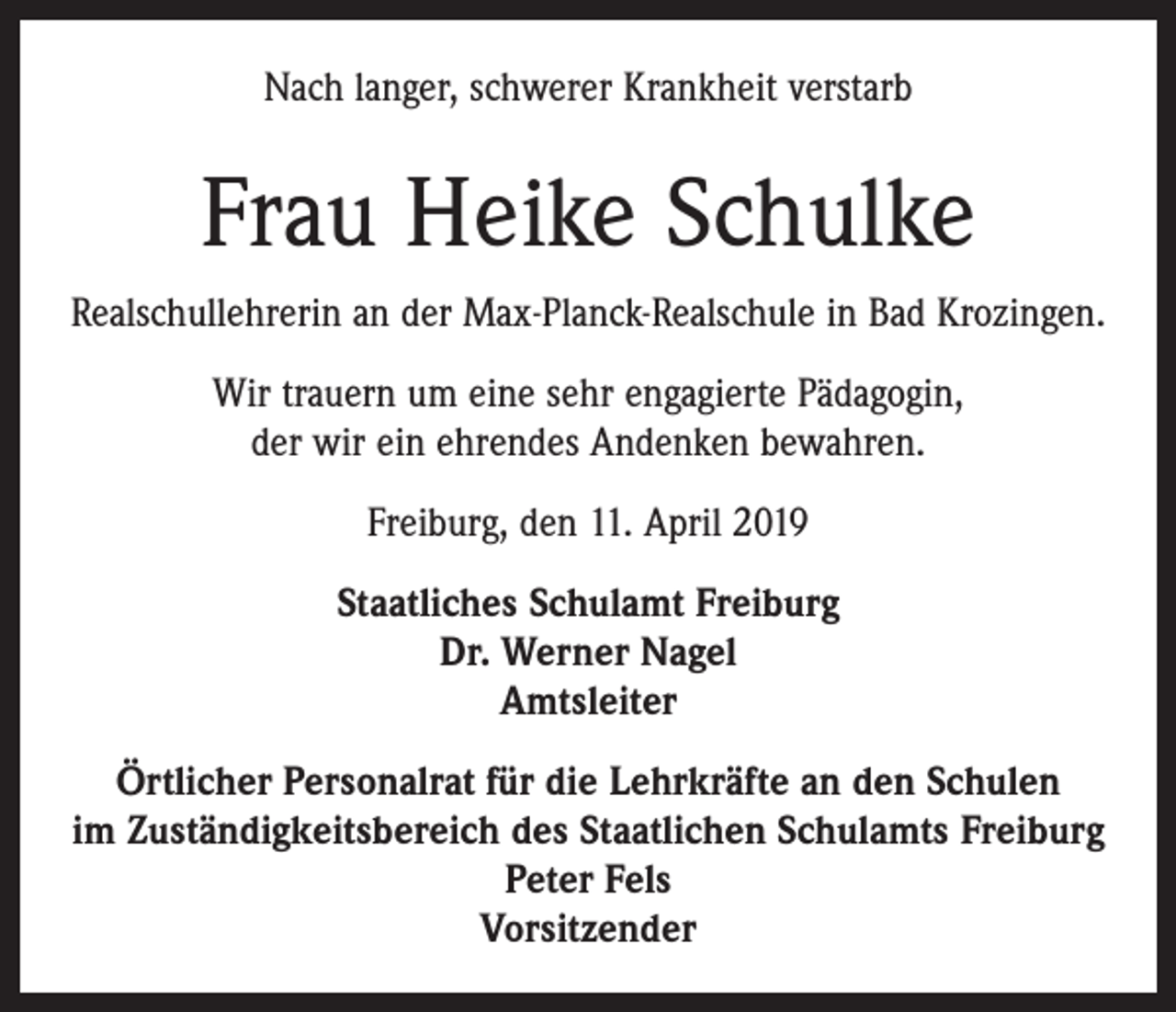 <p>Nach langer, schwerer Krankheit verstarb</p><p>Frau Heike Schulke<br />Realschullehrerin an der Max-Planck-Realschule in Bad Krozingen.<br />Wir trauern um eine sehr engagierte Pädagogin,<br />der wir ein ehrendes Andenken bewahren.<br />Freiburg, den 11. April 2019<br />Staatliches Schulamt Freiburg<br />Dr. Werner Nagel<br />Amtsleiter<br />Örtlicher Personalrat für die Lehrkräfte an den Schulen<br />im Zuständigkeitsbereich des Staatlichen Schulamts Freiburg<br />Peter Fels<br />Vorsitzender</p>