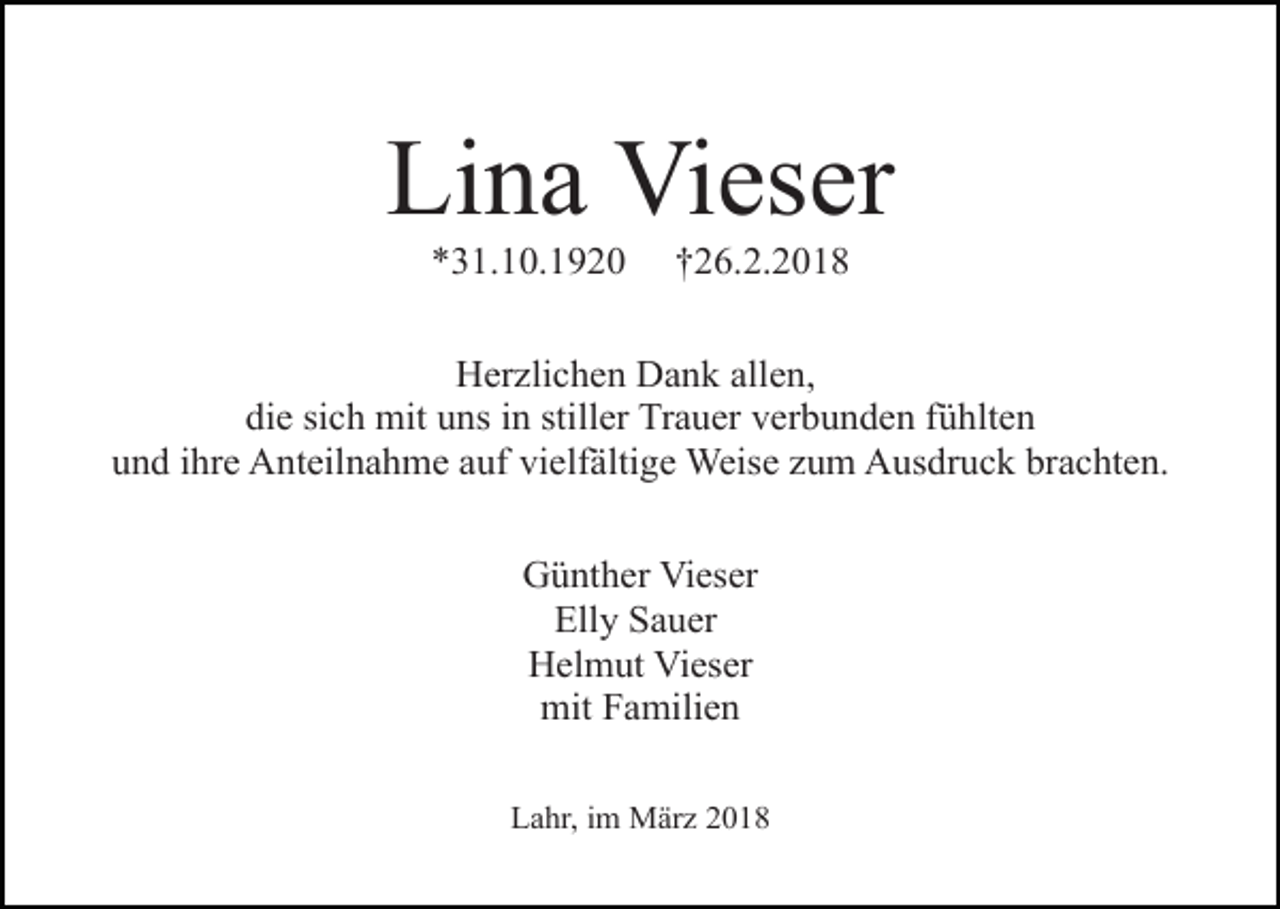 <p>Lina Vieser<br />*31.10.1920</p><p>†26.2.2018</p><p>Herzlichen Dank allen,<br />die sich mit uns in stiller Trauer verbunden fühlten<br />und ihre Anteilnahme auf vielfältige Weise zum Ausdruck brachten.<br />Günther Vieser<br />Elly Sauer<br />Helmut Vieser<br />mit Familien<br />Lahr, im März 2018</p>