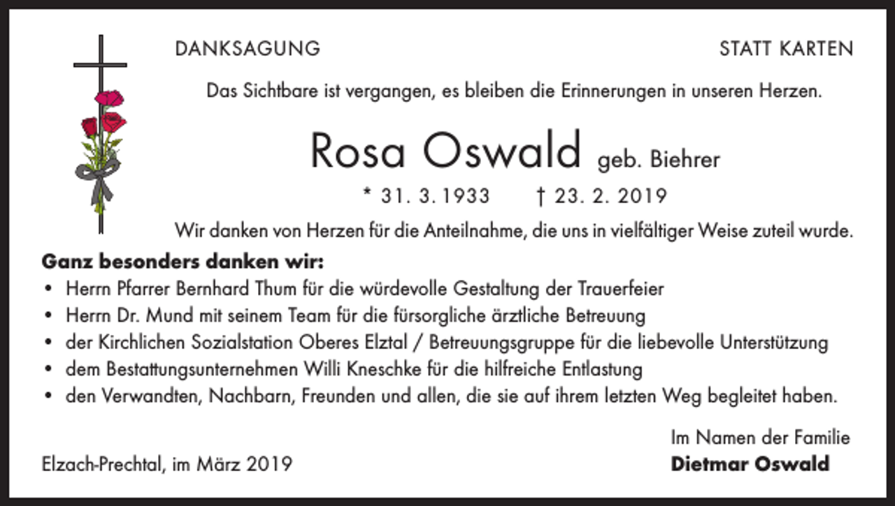 <p>DANKSAGUNG</p><p>STATT KARTEN</p><p>Das Sichtbare ist vergangen, es bleiben die Erinnerungen in unseren Herzen.</p><p>Rosa Oswald geb. Biehrer<br />* 31. 3. 1933 † 23. 2. 2019<br />Wir danken von Herzen für die Anteilnahme, die uns in vielfältiger Weise zuteil wurde.<br />Ganz besonders danken wir:<br />• Herrn Pfarrer Bernhard Thum für die würdevolle Gestaltung der Trauerfeier<br />• Herrn Dr. Mund mit seinem Team für die fürsorgliche ärztliche Betreuung<br />• der Kirchlichen Sozialstation Oberes Elztal / Betreuungsgruppe für die liebevolle Unterstützung<br />• dem Bestattungsunternehmen Willi Kneschke für die hilfreiche Entlastung<br />• den Verwandten, Nachbarn, Freunden und allen, die sie auf ihrem letzten Weg begleitet haben.</p><p>Elzach-Prechtal, im März 2019</p><p>Im Namen der Familie<br />Dietmar Oswald</p>