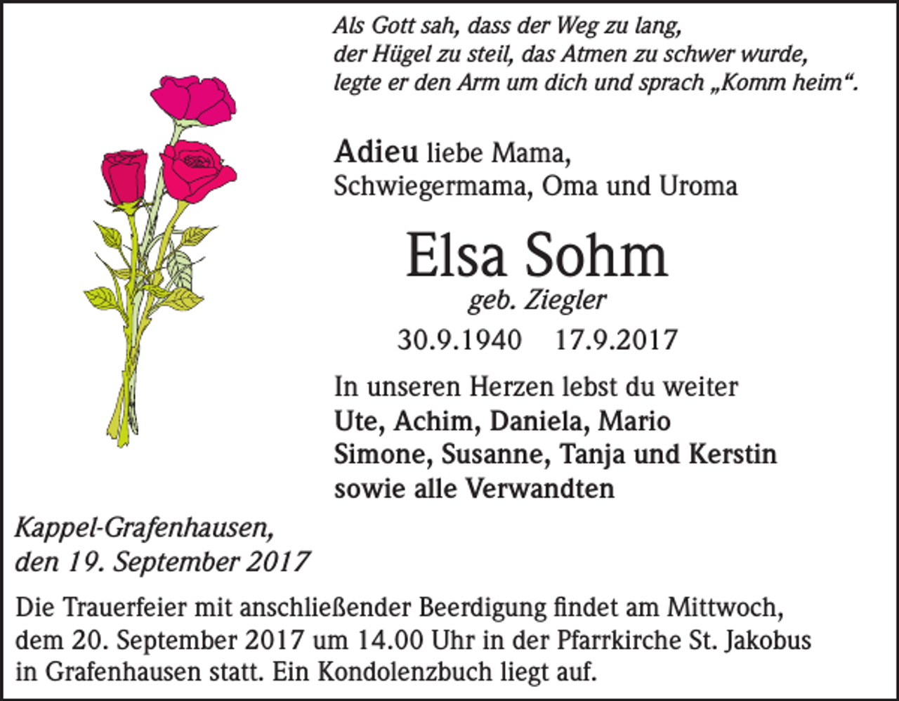 <p>Als Gott sah, dass der Weg zu lang,<br />der Hügel zu steil, das Atmen zu schwer wurde,<br />legte er den Arm um dich und sprach „Komm heim“.</p><p>Adieu liebe Mama,</p><p>Schwiegermama, Oma und Uroma</p><p>Elsa Sohm</p><p>geb. Ziegler<br />30.9.1940 17.9.2017<br />In unseren Herzen lebst du weiter<br />Ute, Achim, Daniela, Mario<br />Simone, Susanne, Tanja und Kerstin<br />sowie alle Verwandten<br />Kappel-Grafenhausen,<br />den 19. September 2017<br />Die Trauerfeier mit anschließender Beerdigung findet am Mittwoch,<br />dem 20. September 2017 um 14.00 Uhr in der Pfarrkirche St. Jakobus<br />in Grafenhausen statt. Ein Kondolenzbuch liegt auf.</p>