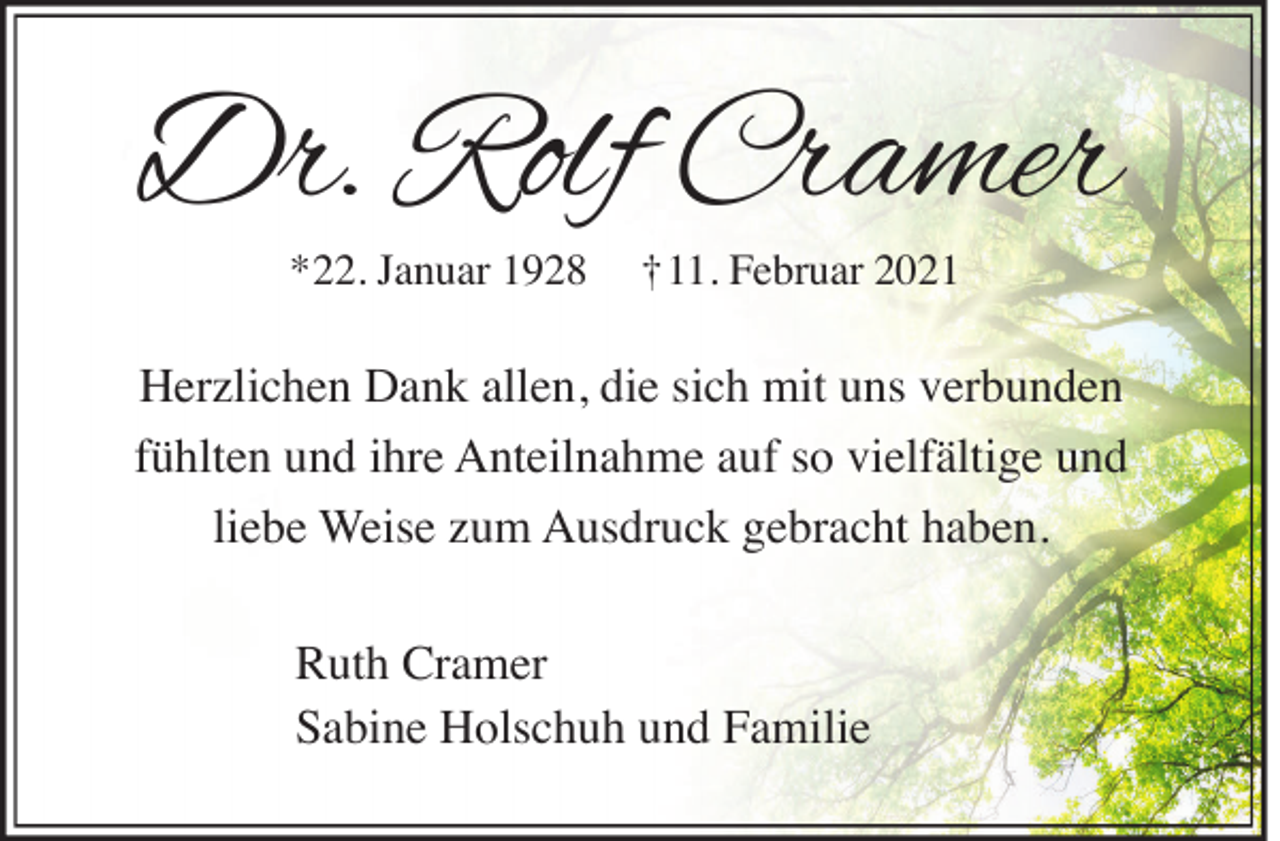 <p>Dr. Rolf Cramer<br />*22. Januar 1928</p><p>†11. Februar 2021</p><p>Herzlichen Dank allen, die sich mit uns verbunden<br />fühlten und ihre Anteilnahme auf so vielfältige und<br />liebe Weise zum Ausdruck gebracht haben.<br />Ruth Cramer<br />Sabine Holschuh und Familie</p>