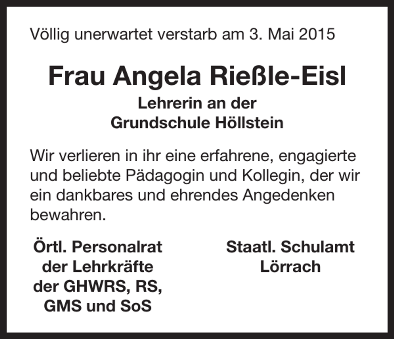 <p>Völlig unerwartet verstarb am 3. Mai 2015</p><p>Frau Angela Rießle-Eisl<br />Lehrerin an der<br />Grundschule Höllstein<br />Wir verlieren in ihr eine erfahrene, engagierte<br />und beliebte Pädagogin und Kollegin, der wir<br />ein dankbares und ehrendes Angedenken<br />bewahren.</p><p>Örtl. Personalrat<br />der Lehrkräfte<br />der GHWRS, RS,<br />GMS und SoS</p><p>Staatl. Schulamt<br />Lörrach</p>
