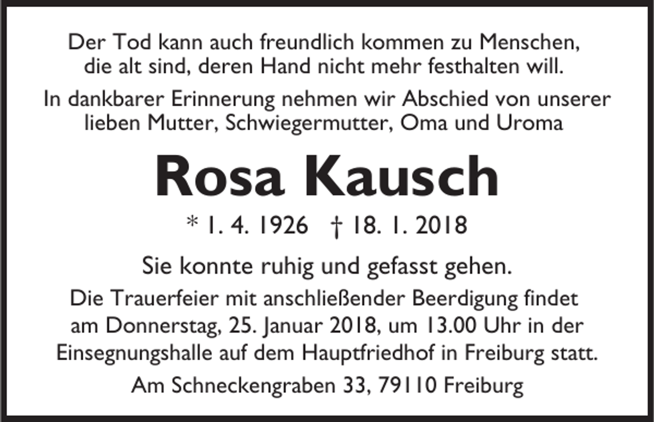 <p>DDer<br />er TTod<br />o d kkann<br />a n n a auch<br />u c h frfreundlich<br />e u n dli c h kkommen<br />o m m e n zzu<br />u Menschen,<br />M e ns c h e n,<br />di<br />e alt<br />n d, dderen<br />er e n Hand<br />H a n d nnicht<br />i c ht mehr<br />m e hr festhalten<br />f est h alt e n will.<br />will.<br />die<br />alt sisind,<br />IInn dankbarer<br />d a n k b ar er Erinnerung<br />Eri n n er u n g nnehmen<br />e h m e n wir<br />wir Abschied<br />A bs c hi e d vvon<br />o n uunserer<br />ns er er<br />li e b e n Mutter,<br />M utt er, Schwiegermutter,<br />S c h wi e g erm utt er, Oma<br />O m a uund<br />n d Ur<br />o ma<br />lieben<br />Uroma</p><p>RRosa<br />o s a Kausch<br />K a us c h<br />** 1.<br />1. 4.<br />4. 1926<br />1 9 2 6 †† 18.<br />1 8. 1.<br />1. 2018<br />2 0 18</p><p>Siee konnte<br />Si<br />k o n nt e rruhig<br />u hi g und<br />u n d ggefasst<br />ef a sst gehen.<br />g e h e n.</p><p>Di e Tr<br />Die<br />Trauerfeier<br />a u erf ei er mit<br />mit a anschließender<br />ns c h li e ß e n d er Beerdigung<br />B e er di g u n g findet<br />fi n det<br />aamm Donnerstag,<br />D o n n erst a g, 25.<br />2 5. JJanuar<br />a n u a r 2018,<br />2 0 1 8, um<br />u m 13.00<br />1 3. Uhr<br />U hr iinn dder<br />er<br />Ei<br />ns e g n u n gs h all e aauf<br />uf ddem<br />e m Hauptfriedhof<br />H a u ptfri e d h of iinn Freiburg<br />Fr ei b urg st<br />att.<br />Einsegnungshalle<br />statt.<br />AAm<br />m SSchneckengraben<br />c h n e c k e n gr a b e n 333,<br />3, 79110<br />7 9 0 Freiburg<br />Fr ei b ur g</p>