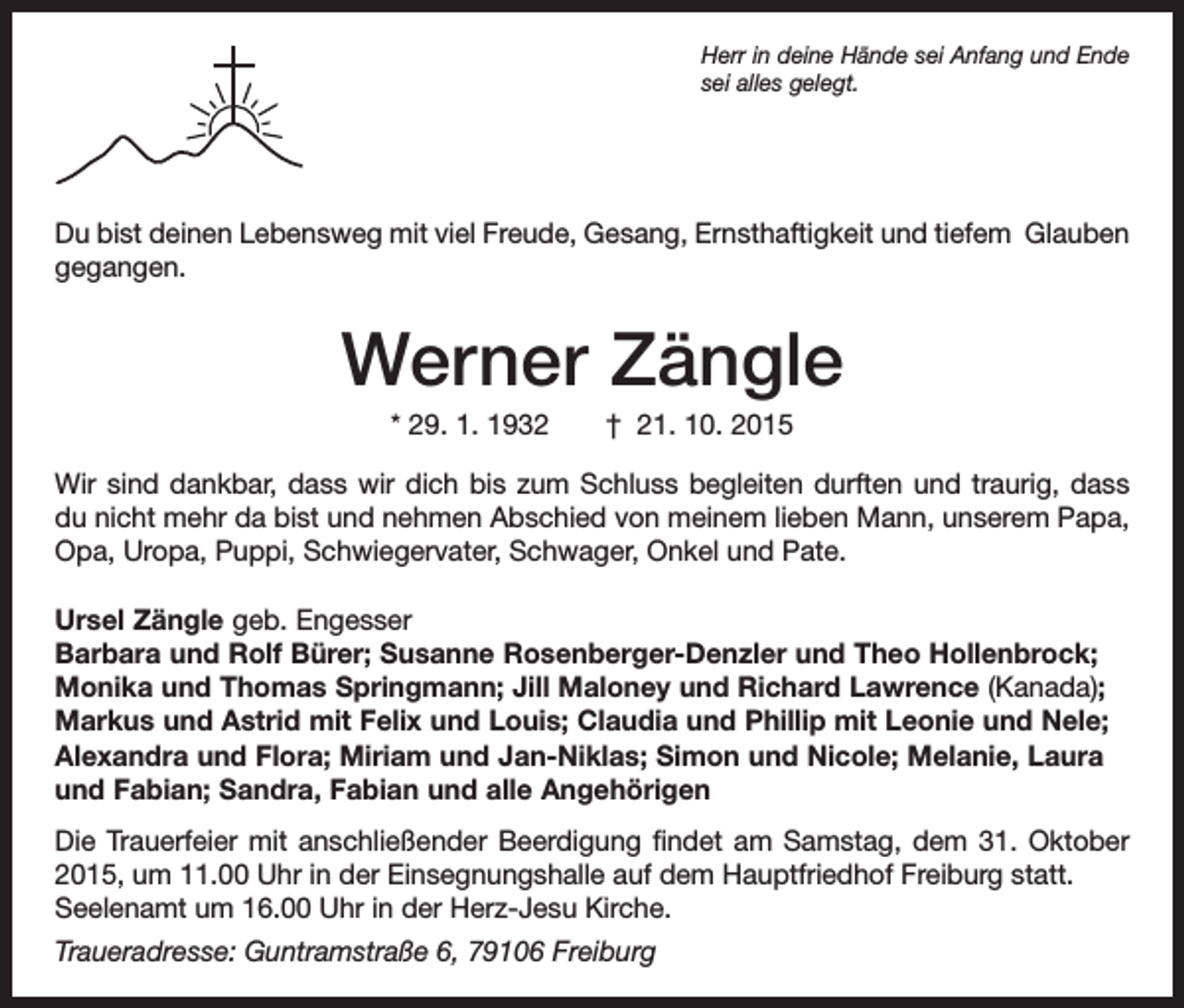 <p>Herr in deine Hände sei Anfang und Ende<br />sei alles gelegt.</p><p>Du bist deinen Lebensweg mit viel Freude, Gesang, Ernsthaftigkeit und tiefem Glauben<br />gegangen.</p><p>Werner Zängle<br />* 29. 1. 1932 † 21. 10. 2015<br />Wir sind dankbar, dass wir dich bis zum Schluss begleiten durften und traurig, dass<br />du nicht mehr da bist und nehmen Abschied von meinem lieben Mann, unserem Papa,<br />Opa, Uropa, Puppi, Schwiegervater, Schwager, Onkel und Pate.<br />Ursel Zängle geb. Engesser<br />Barbara und Rolf Bürer; Susanne Rosenberger-Denzler und Theo Hollenbrock;<br />Monika und Thomas Springmann; Jill Maloney und Richard Lawrence (Kanada);<br />Markus und Astrid mit Felix und Louis; Claudia und Phillip mit Leonie und Nele;<br />Alexandra und Flora; Miriam und Jan-Niklas; Simon und Nicole; Melanie, Laura<br />und Fabian; Sandra, Fabian und alle Angehörigen<br />Die Trauerfeier mit anschließender Beerdigung findet am Samstag, dem 31. Oktober<br />2015, um 11.00 Uhr in der Einsegnungshalle auf dem Hauptfriedhof Freiburg statt.<br />Seelenamt um 16.00 Uhr in der Herz-Jesu Kirche.<br />Traueradresse: Guntramstraße 6, 79106 Freiburg</p>