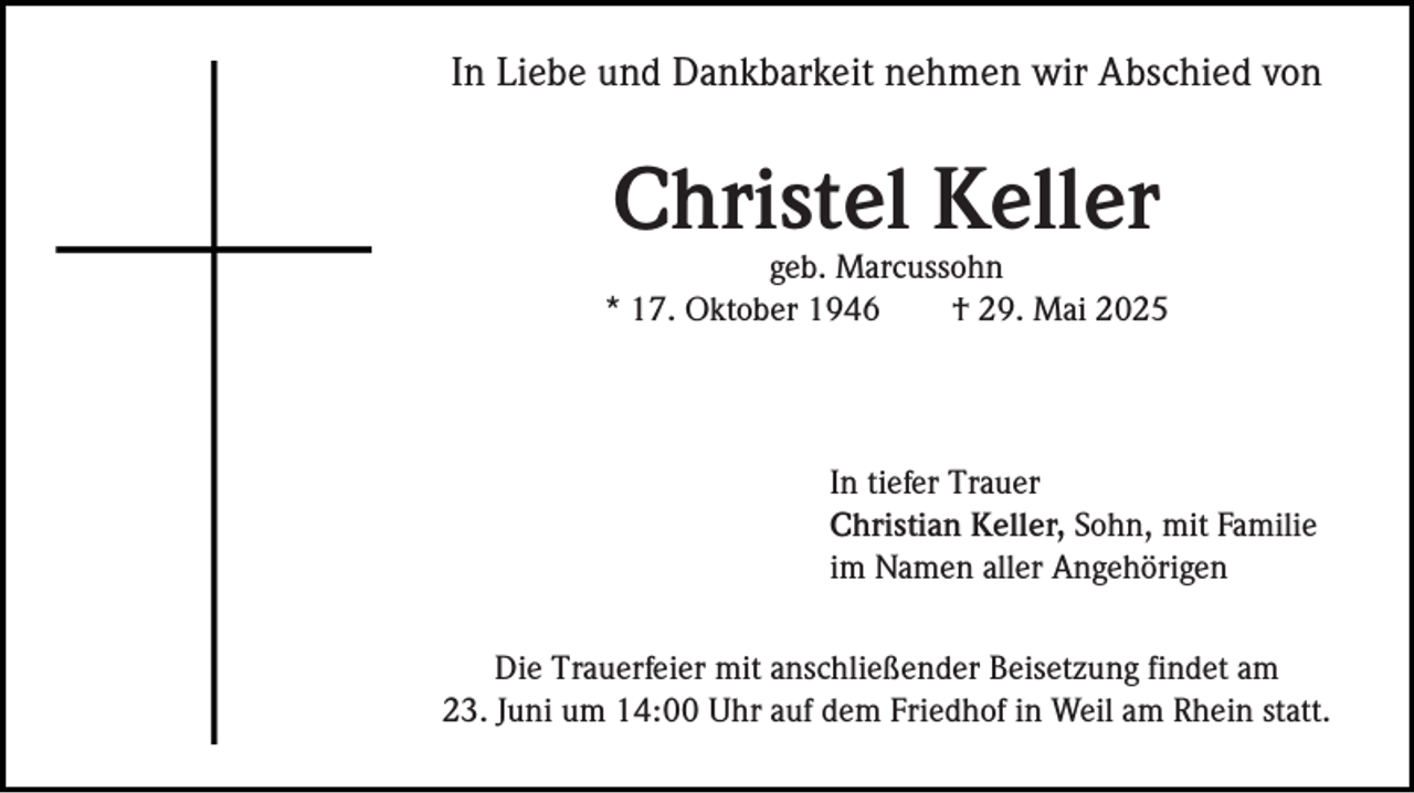 <p>In Liebe und Dankbarkeit nehmen wir Abschied von</p><p>Christel Keller<br />geb. Marcussohn<br />* 17. Oktober 1946<br />† 29. Mai 2025</p><p>In tiefer Trauer<br />Christian Keller, Sohn, mit Familie<br />im Namen aller Angehörigen<br />Die Trauerfeier mit anschließender Beisetzung findet am<br />23. Juni um 14:00 Uhr auf dem Friedhof in Weil am Rhein statt.</p>