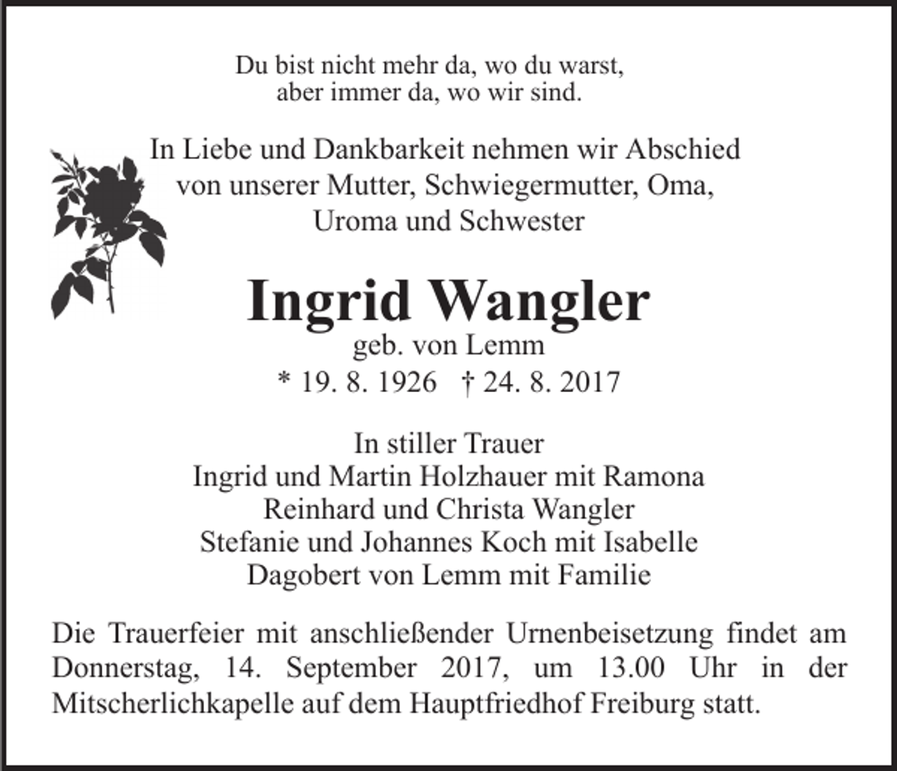<p>Du bist nicht mehr da, wo du warst,<br />aber immer da, wo wir sind.</p><p>In Liebe und Dankbarkeit nehmen wir Abschied<br />von unserer Mutter, Schwiegermutter, Oma,<br />Uroma und Schwester</p><p>Ingrid Wangler<br />geb. von Lemm<br />* 19. 8. 1926 † 24. 8. 2017</p><p>In stiller Trauer<br />Ingrid und Martin Holzhauer mit Ramona<br />Reinhard und Christa Wangler<br />Stefanie und Johannes Koch mit Isabelle<br />Dagobert von Lemm mit Familie<br />Die Trauerfeier mit anschließender Urnenbeisetzung findet am<br />Donnerstag, 14. September 2017, um 13.00 Uhr in der<br />Mitscherlichkapelle auf dem Hauptfriedhof Freiburg statt.</p>