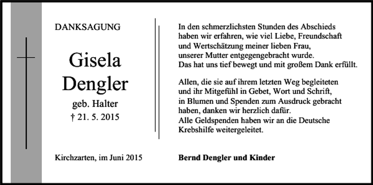 <p>DANKSAGUNG</p><p>Gisela<br />Dengler<br />geb. Halter<br />† 21. 5. 2015</p><p>Kirchzarten, im Juni 2015</p><p>In den schmerzlichsten Stunden des Abschieds<br />haben wir erfahren, wie viel Liebe, Freundschaft<br />und Wertschätzung meiner lieben Frau,<br />unserer Mutter entgegengebracht wurde.<br />Das hat uns tief bewegt und mit großem Dank erfüllt.<br />Allen, die sie auf ihrem letzten Weg begleiteten<br />und ihr Mitgefühl in Gebet, Wort und Schrift,<br />in Blumen und Spenden zum Ausdruck gebracht<br />haben, danken wir herzlich dafür.<br />Alle Geldspenden haben wir an die Deutsche<br />Krebshilfe weitergeleitet.<br />Bernd Dengler und Kinder</p>