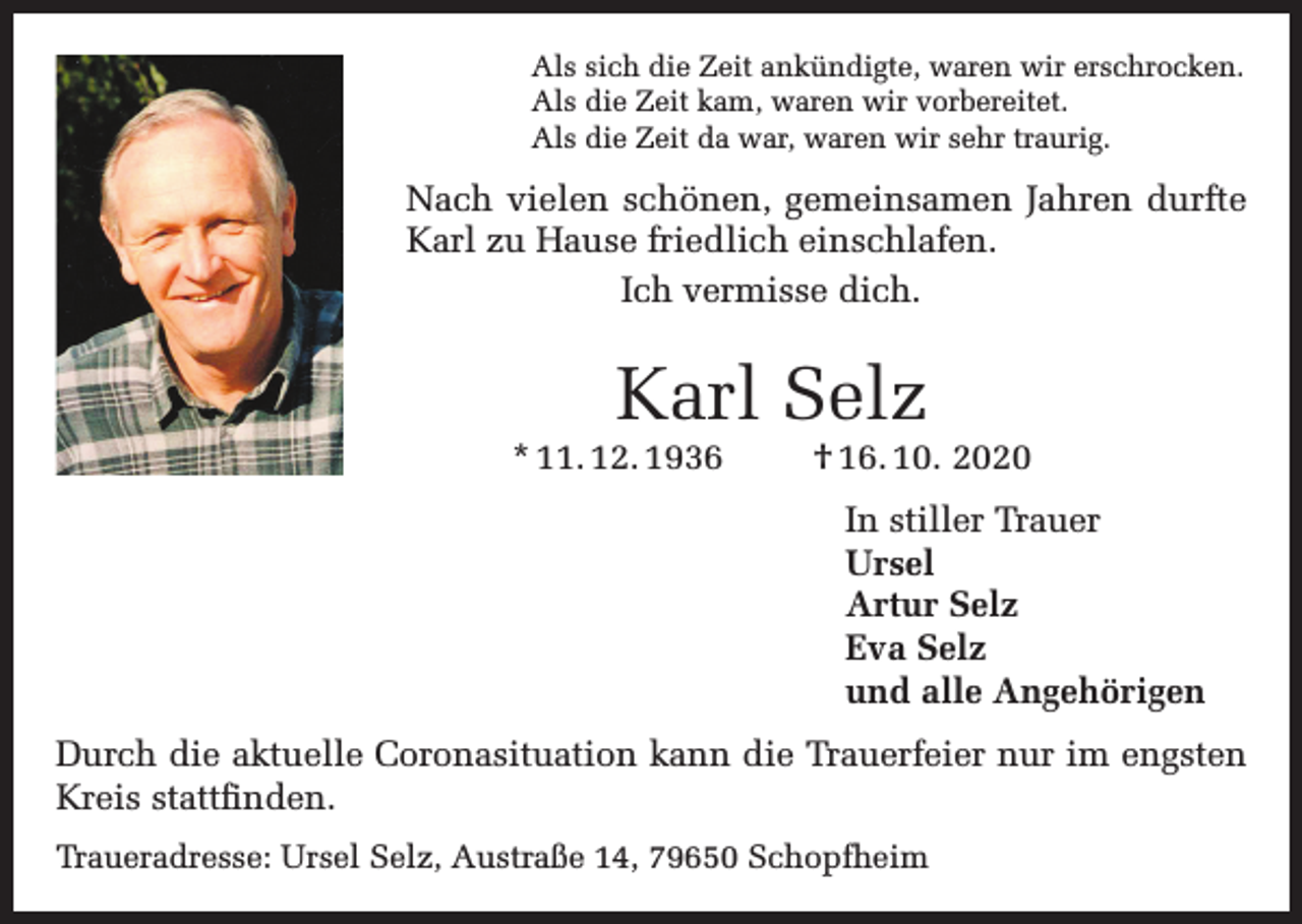 <p>Als sich die Zeit ankündigte, waren wir erschrocken.<br />Als die Zeit kam, waren wir vorbereitet.<br />Als die Zeit da war, waren wir sehr traurig.</p><p>Nach vielen schönen, gemeinsamen Jahren durfte<br />Karl zu Hause friedlich einschlafen.<br />Ich vermisse dich.</p><p>Karl Selz</p><p>* 11. 12. 1936</p><p>† 16. 10. 2020<br />In stiller Trauer<br />Ursel<br />Artur Selz<br />Eva Selz<br />und alle Angehörigen</p><p>Durch die aktuelle Coronasituation kann die Trauerfeier nur im engsten<br />Kreis stattfinden.<br />Traueradresse: Ursel Selz, Austraße 14, 79650 Schopfheim</p>