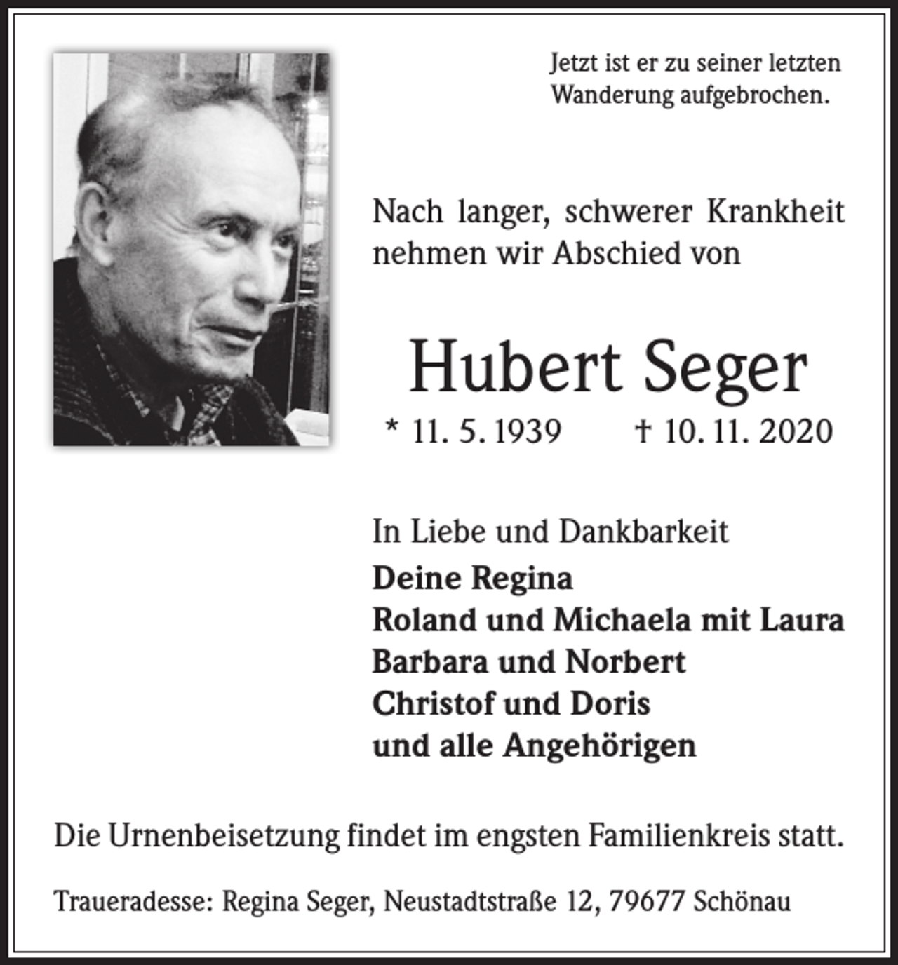 <p>Jetzt ist er zu seiner letzten<br />Wanderung aufgebrochen.</p><p>Nach langer, schwerer Krankheit<br />nehmen wir Abschied von</p><p>Hubert Seger</p><p>* 11. 5. 1939 † 10. 11. 2020<br />In Liebe und Dankbarkeit<br />Deine Regina<br />Roland und Michaela mit Laura<br />Barbara und Norbert<br />Christof und Doris<br />und alle Angehörigen<br />Die Urnenbeisetzung findet im engsten Familienkreis statt.<br />Traueradesse: Regina Seger, Neustadtstraße 12, 79677 Schönau</p>