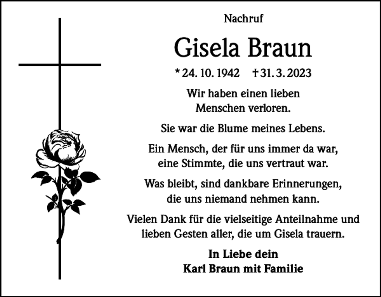 <p>Nachruf</p><p>Gisela Braun<br />* 24. 10. 1942</p><p>† 31. 3. 2023</p><p>Wir haben einen lieben<br />Menschen verloren.<br />Sie war die Blume meines Lebens.<br />Ein Mensch, der für uns immer da war,<br />eine Stimmte, die uns vertraut war.<br />Was bleibt, sind dankbare Erinnerungen,<br />die uns niemand nehmen kann.<br />Vielen Dank für die vielseitige Anteilnahme und<br />lieben Gesten aller, die um Gisela trauern.<br />In Liebe dein<br />Karl Braun mit Familie</p>