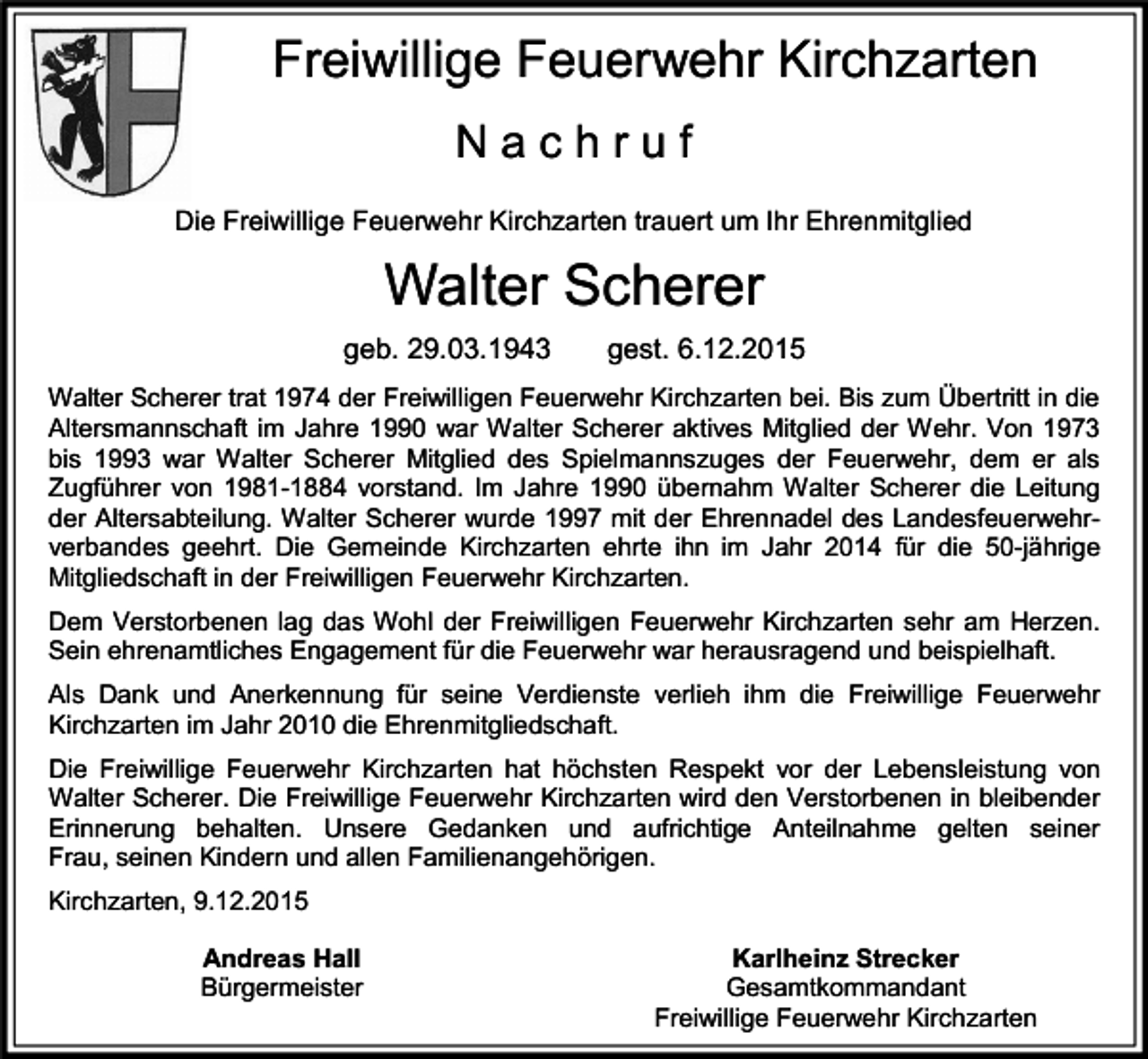 <p>Freiwillige Feuerwehr Kirchzarten<br />Nachruf<br />Die Freiwillige Feuerwehr Kirchzarten trauert um Ihr Ehrenmitglied</p><p>Walter Scherer<br />geb. 29.03.1943</p><p>gest. 6.12.2015</p><p>Walter Scherer trat 1974 der Freiwilligen Feuerwehr Kirchzarten bei. Bis zum Übertritt in die<br />Altersmannschaft im Jahre 1990 war Walter Scherer aktives Mitglied der Wehr. Von 1973<br />bis 1993 war Walter Scherer Mitglied des Spielmannszuges der Feuerwehr, dem er als<br />Zugführer von 1981-1884 vorstand. Im Jahre 1990 übernahm Walter Scherer die Leitung<br />der Altersabteilung. Walter Scherer wurde 1997 mit der Ehrennadel des Landesfeuerwehrverbandes geehrt. Die Gemeinde Kirchzarten ehrte ihn im Jahr 2014 für die 50-jährige<br />Mitgliedschaft in der Freiwilligen Feuerwehr Kirchzarten.<br />Dem Verstorbenen lag das Wohl der Freiwilligen Feuerwehr Kirchzarten sehr am Herzen.<br />Sein ehrenamtliches Engagement für die Feuerwehr war herausragend und beispielhaft.<br />Als Dank und Anerkennung für seine Verdienste verlieh ihm die Freiwillige Feuerwehr<br />Kirchzarten im Jahr 2010 die Ehrenmitgliedschaft.<br />Die Freiwillige Feuerwehr Kirchzarten hat höchsten Respekt vor der Lebensleistung von<br />Walter Scherer. Die Freiwillige Feuerwehr Kirchzarten wird den Verstorbenen in bleibender<br />Erinnerung behalten. Unsere Gedanken und aufrichtige Anteilnahme gelten seiner<br />Frau, seinen Kindern und allen Familienangehörigen.<br />Kirchzarten, 9.12.2015<br />Andreas Hall<br />Bürgermeister</p><p>Karlheinz Strecker<br />Gesamtkommandant<br />Freiwillige Feuerwehr Kirchzarten</p>