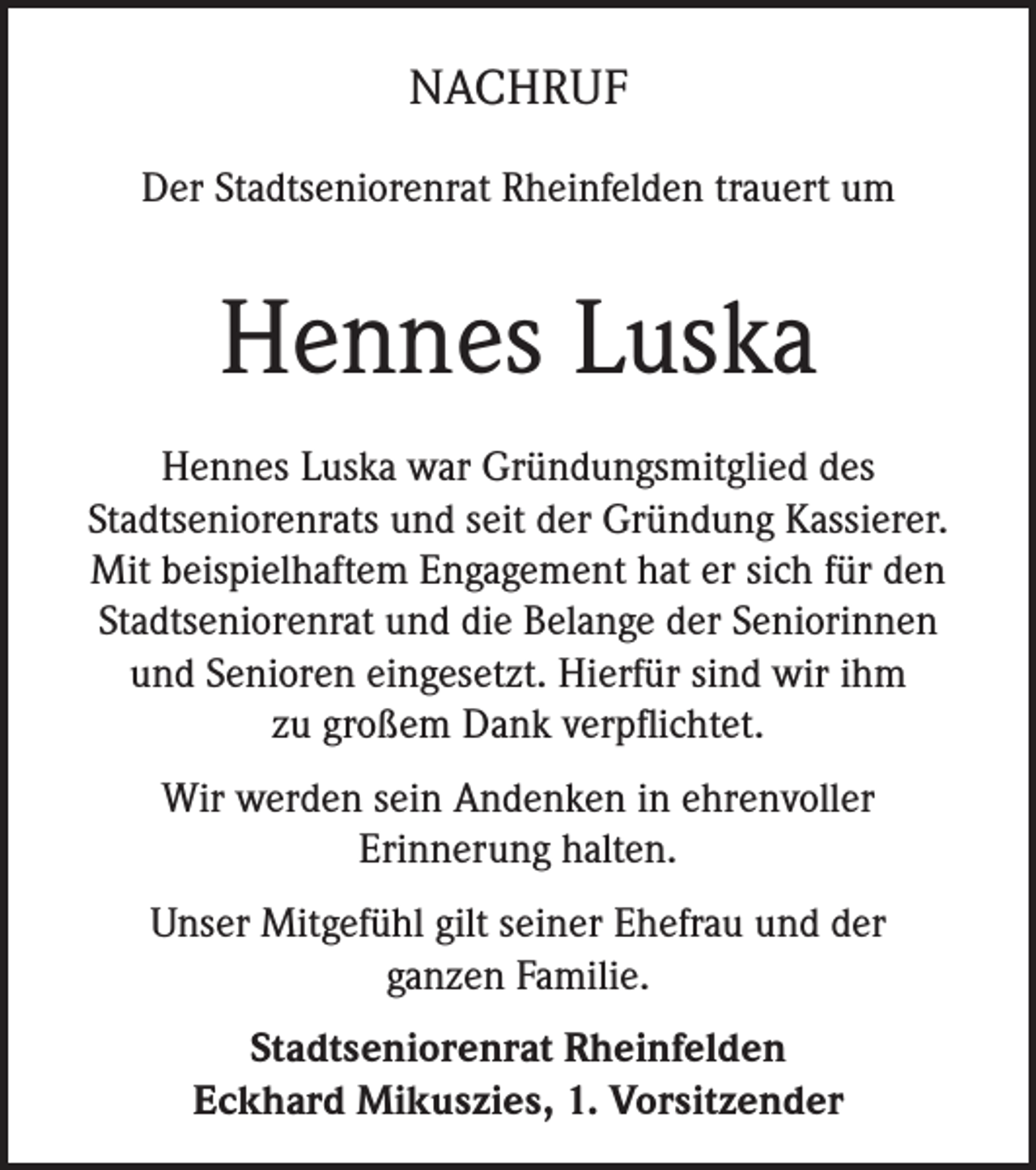 <p>NACHRUF<br />Der Stadtseniorenrat Rheinfelden trauert um</p><p>Hennes Luska<br />Hennes Luska war Gründungsmitglied des<br />Stadtseniorenrats und seit der Gründung Kassierer.<br />Mit beispielhaftem Engagement hat er sich für den<br />Stadtseniorenrat und die Belange der Seniorinnen<br />und Senioren eingesetzt. Hierfür sind wir ihm<br />zu großem Dank verpflichtet.<br />Wir werden sein Andenken in ehrenvoller<br />Erinnerung halten.<br />Unser Mitgefühl gilt seiner Ehefrau und der<br />ganzen Familie.<br />Stadtseniorenrat Rheinfelden<br />Eckhard Mikuszies, 1. Vorsitzender</p>