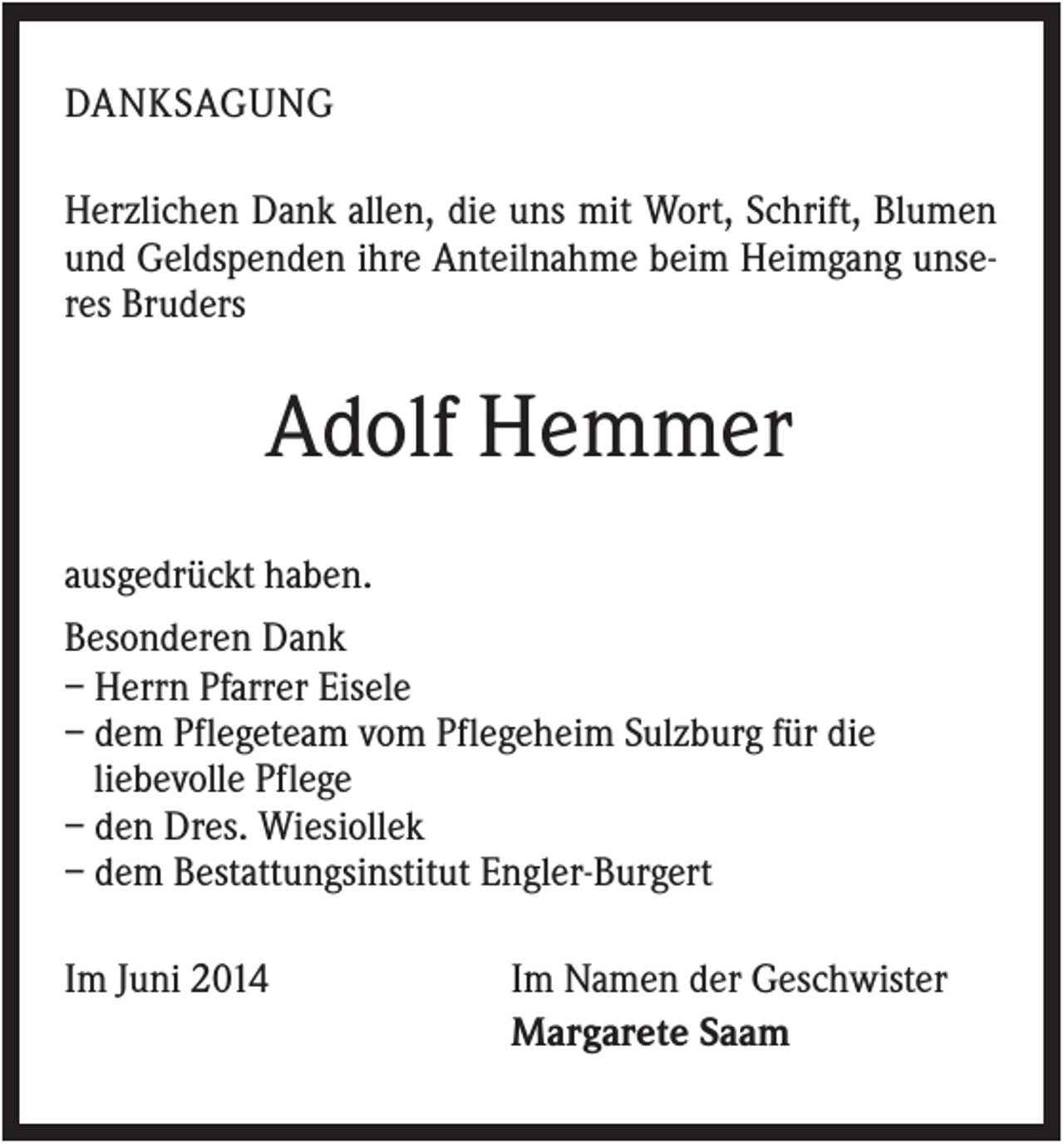 <p>DANKSAGUNG<br />Herzlichen Dank allen, die uns mit Wort, Schrift, Blumen<br />und Geldspenden ihre Anteilnahme beim Heimgang unseres Bruders</p><p>Adolf Hemmer<br />ausgedrückt haben.<br />Besonderen Dank<br />– Herrn Pfarrer Eisele<br />– dem Pflegeteam vom Pflegeheim Sulzburg für die<br />liebevolle Pflege<br />– den Dres. Wiesiollek<br />– dem Bestattungsinstitut Engler-Burgert<br />Im Juni 2014</p><p>Im Namen der Geschwister<br />Margarete Saam</p>