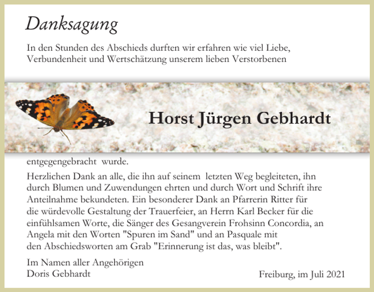 <p>Danksagung<br />In den Stunden des Abschieds durften wir erfahren wie viel Liebe,<br />Verbundenheit und Wertschätzung unserem lieben Verstorbenen</p><p>Horst Jürgen Gebhardt<br />entgegengebracht wurde.<br />Herzlichen Dank an alle, die ihn auf seinem letzten Weg begleiteten, ihn<br />durch Blumen und Zuwendungen ehrten und durch Wort und Schrift ihre<br />Anteilnahme bekundeten. Ein besonderer Dank an Pfarrerin Ritter für<br />die würdevolle Gestaltung der Trauerfeier, an Herrn Karl Becker für die<br />einfühlsamen Worte, die Sänger des Gesangverein Frohsinn Concordia, an<br />Angela mit den Worten "Spuren im Sand" und an Pasquale mit<br />den Abschiedsworten am Grab "Erinnerung ist das, was bleibt".<br />Im Namen aller Angehörigen<br />Doris Gebhardt</p><p>Freiburg, im Juli 2021</p>