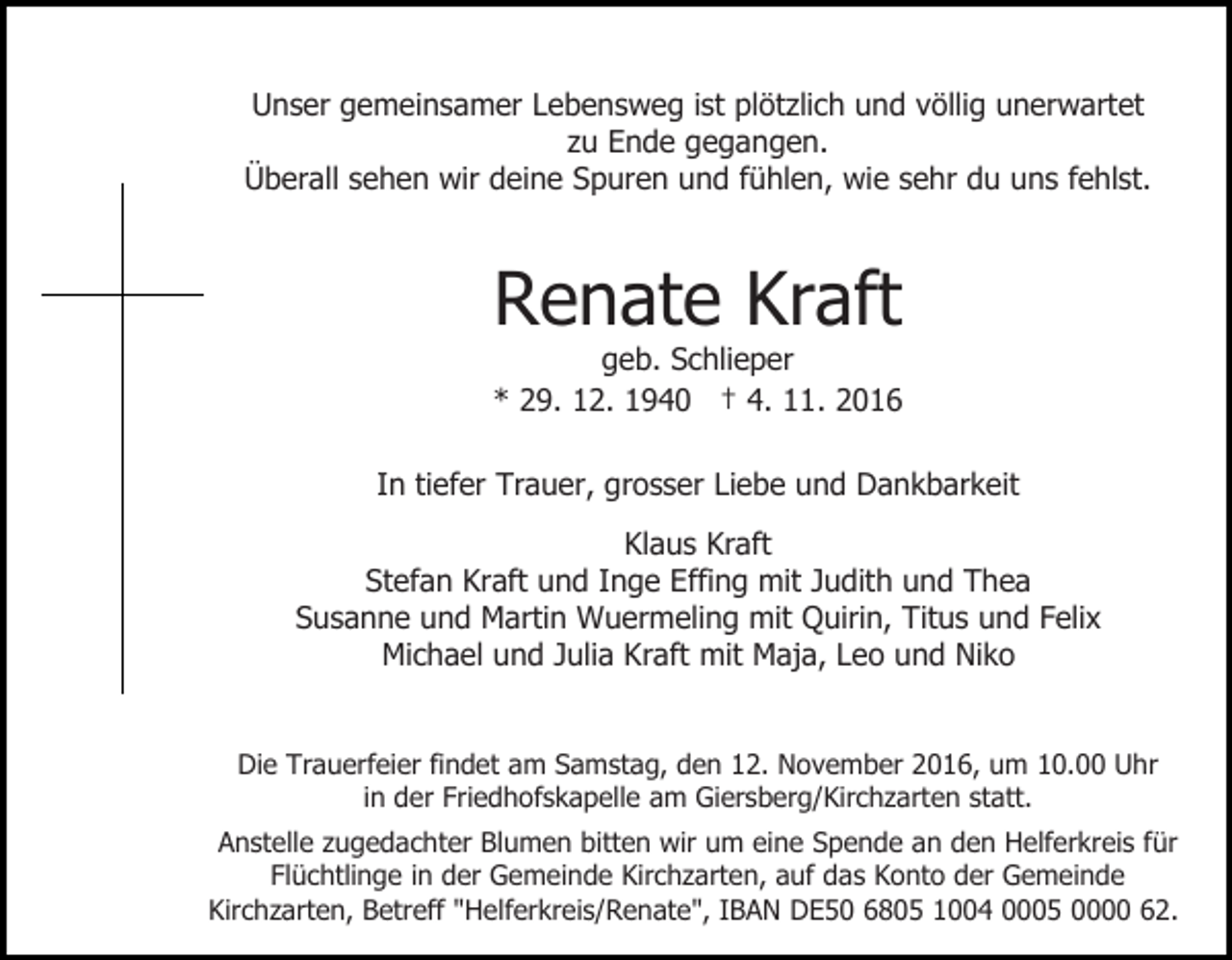 <p>Unser gemeinsamer Lebensweg ist plötzlich und völlig unerwartet<br />zu Ende gegangen.<br />Überall sehen wir deine Spuren und fühlen, wie sehr du uns fehlst.</p><p>Renate Kraft<br />geb. Schlieper<br />* 29. 12. 1940 † 4. 11. 2016<br />In tiefer Trauer, grosser Liebe und Dankbarkeit<br />Klaus Kraft<br />Stefan Kraft und Inge Effing mit Judith und Thea<br />Susanne und Martin Wuermeling mit Quirin, Titus und Felix<br />Michael und Julia Kraft mit Maja, Leo und Niko<br />Die Trauerfeier findet am Samstag, den 12. November 2016, um 10.00 Uhr<br />in der Friedhofskapelle am Giersberg/Kirchzarten statt.<br />Anstelle zugedachter Blumen bitten wir um eine Spende an den Helferkreis für<br />Flüchtlinge in der Gemeinde Kirchzarten, auf das Konto der Gemeinde<br />Kirchzarten, Betreff "Helferkreis/Renate", IBAN DE50 6805 1004 0005 0000 62.</p>