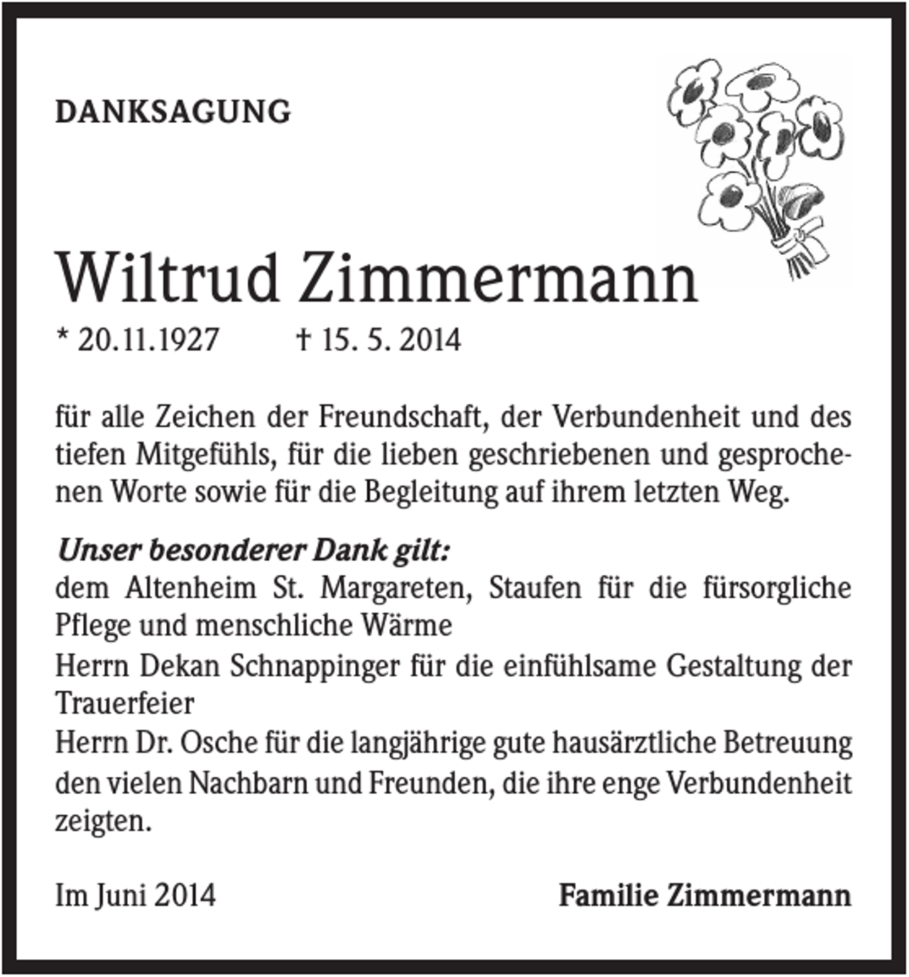 <p>DANKSAGUNG</p><p>Wiltrud Zimmermann<br />* 20.11.1927</p><p>† 15. 5. 2014</p><p>für alle Zeichen der Freundschaft, der Verbundenheit und des<br />tiefen Mitgefühls, für die lieben geschriebenen und gesprochenen Worte sowie für die Begleitung auf ihrem letzten Weg.<br />Unser besonderer Dank gilt:<br />dem Altenheim St. Margareten, Staufen für die fürsorgliche<br />Pflege und menschliche Wärme<br />Herrn Dekan Schnappinger für die einfühlsame Gestaltung der<br />Trauerfeier<br />Herrn Dr. Osche für die langjährige gute hausärztliche Betreuung<br />den vielen Nachbarn und Freunden, die ihre enge Verbundenheit<br />zeigten.<br />Im Juni 2014</p><p>Familie Zimmermann</p>