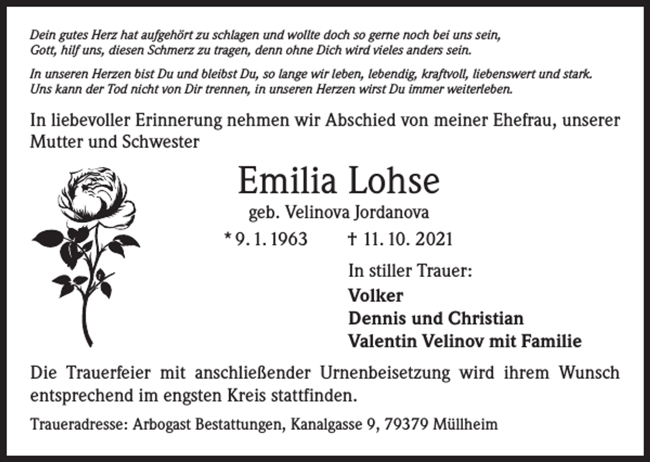 <p>Dein gutes Herz hat aufgehört zu schlagen und wollte doch so gerne noch bei uns sein,<br />Gott, hilf uns, diesen Schmerz zu tragen, denn ohne Dich wird vieles anders sein.<br />In unseren Herzen bist Du und bleibst Du, so lange wir leben, lebendig, kraftvoll, liebenswert und stark.<br />Uns kann der Tod nicht von Dir trennen, in unseren Herzen wirst Du immer weiterleben.</p><p>In liebevoller Erinnerung nehmen wir Abschied von meiner Ehefrau, unserer<br />Mutter und Schwester</p><p>Emilia Lohse</p><p>geb. Velinova Jordanova<br />* 9. 1. 1963 † 11. 10. 2021<br />In stiller Trauer:<br />Volker<br />Dennis und Christian<br />Valentin Velinov mit Familie<br />Die Trauerfeier mit anschließender Urnenbeisetzung wird ihrem Wunsch<br />­entsprechend im engsten Kreis stattfinden.<br />Traueradresse: Arbogast Bestattungen, Kanalgasse 9, 79379 Müllheim</p>
