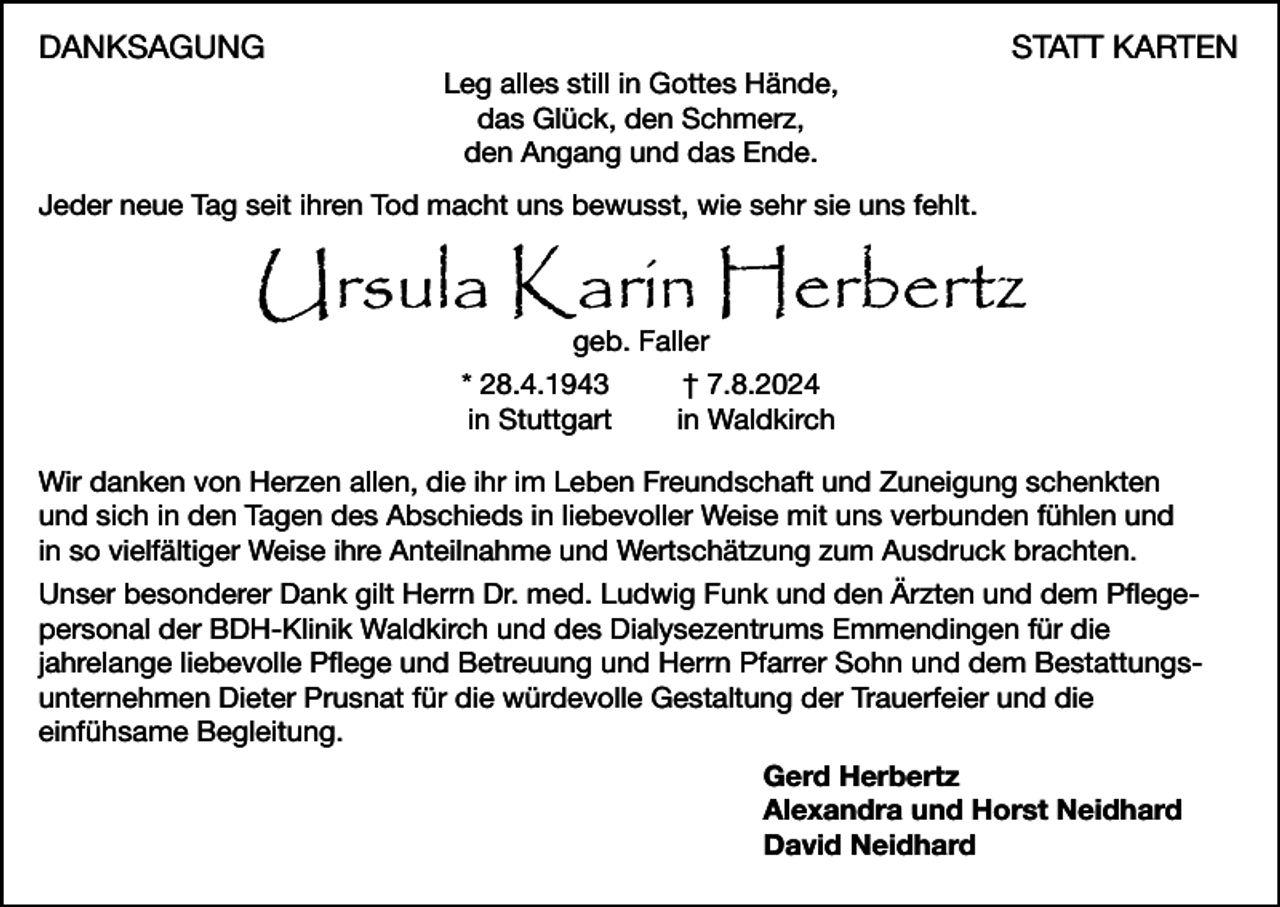 <p>DANKSAGUNG</p><p>Leg alles still in Gottes Hände,<br />das Glück, den Schmerz,<br />den Angang und das Ende.</p><p>STATT KARTEN</p><p>Jeder neue Tag seit ihren Tod macht uns bewusst, wie sehr sie uns fehlt.</p><p>Ursula Karin Herbertz<br />geb. Faller<br />* 28.4.1943<br />in Stuttgart</p><p>† 7.8.2024<br />in Waldkirch</p><p>Wir danken von Herzen allen, die ihr im Leben Freundschaft und Zuneigung schenkten<br />und sich in den Tagen des Abschieds in liebevoller Weise mit uns verbunden fühlen und<br />in so vielfältiger Weise ihre Anteilnahme und Wertschätzung zum Ausdruck brachten.<br />Unser besonderer Dank gilt Herrn Dr. med. Ludwig Funk und den Ärzten und dem Pflegepersonal der BDH-Klinik Waldkirch und des Dialysezentrums Emmendingen für die<br />jahrelange liebevolle Pflege und Betreuung und Herrn Pfarrer Sohn und dem Bestattungsunternehmen Dieter Prusnat für die würdevolle Gestaltung der Trauerfeier und die<br />einfühsame Begleitung.<br />Gerd Herbertz<br />Alexandra und Horst Neidhard<br />David Neidhard</p>