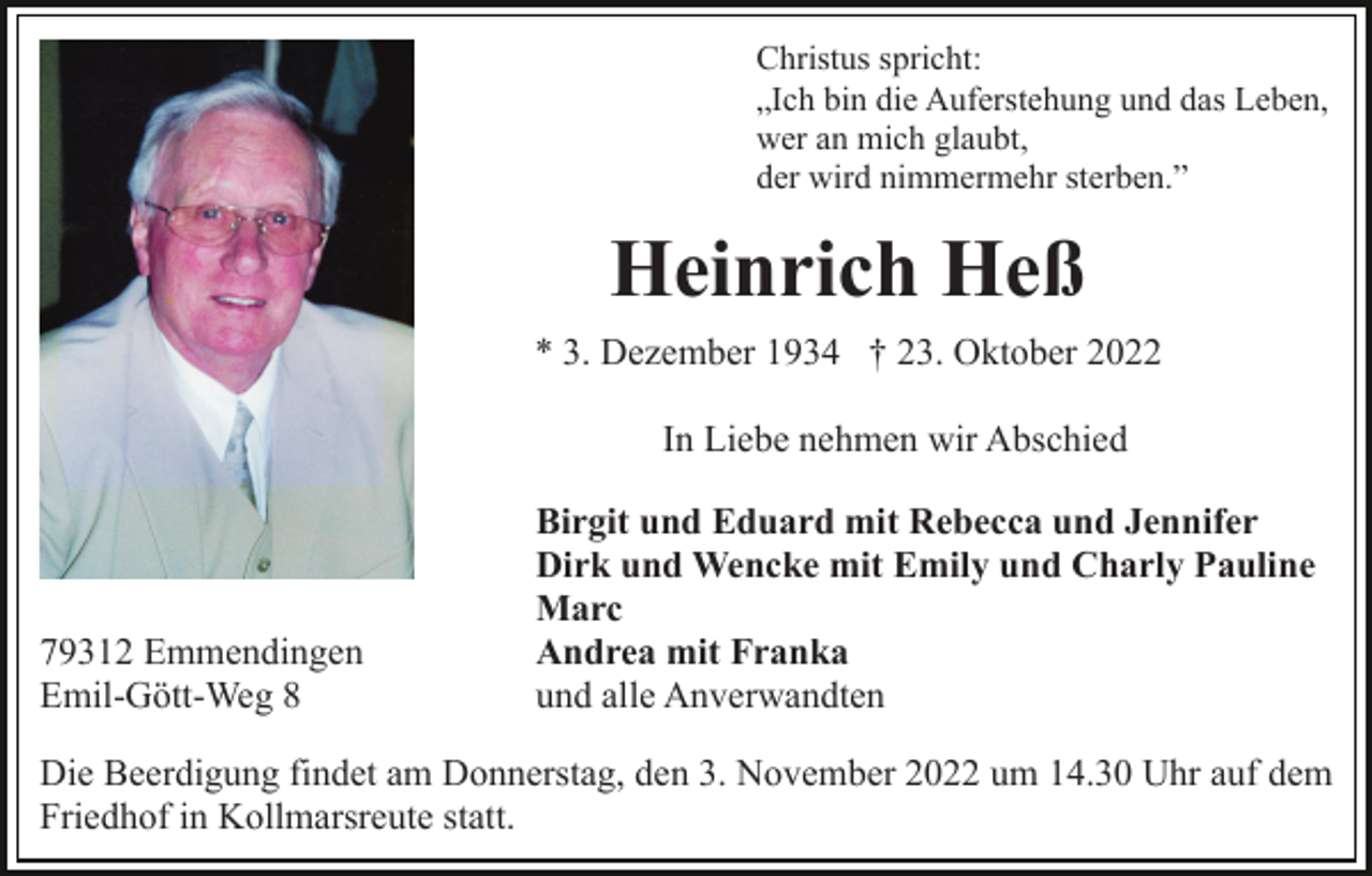 <p>Christus spricht:<br />„Ich bin die Auferstehung und das Leben,<br />wer an mich glaubt,<br />der wird nimmermehr sterben.”</p><p>Heinrich Heß<br />* 3. Dezember 1934 † 23. Oktober 2022<br />In Liebe nehmen wir Abschied</p><p>79312 Emmendingen<br />Emil-Gött-Weg 8</p><p>Birgit und Eduard mit Rebecca und Jennifer<br />Dirk und Wencke mit Emily und Charly Pauline<br />Marc<br />Andrea mit Franka<br />und alle Anverwandten</p><p>Die Beerdigung findet am Donnerstag, den 3. November 2022 um 14.30 Uhr auf dem<br />Friedhof in Kollmarsreute statt.</p>