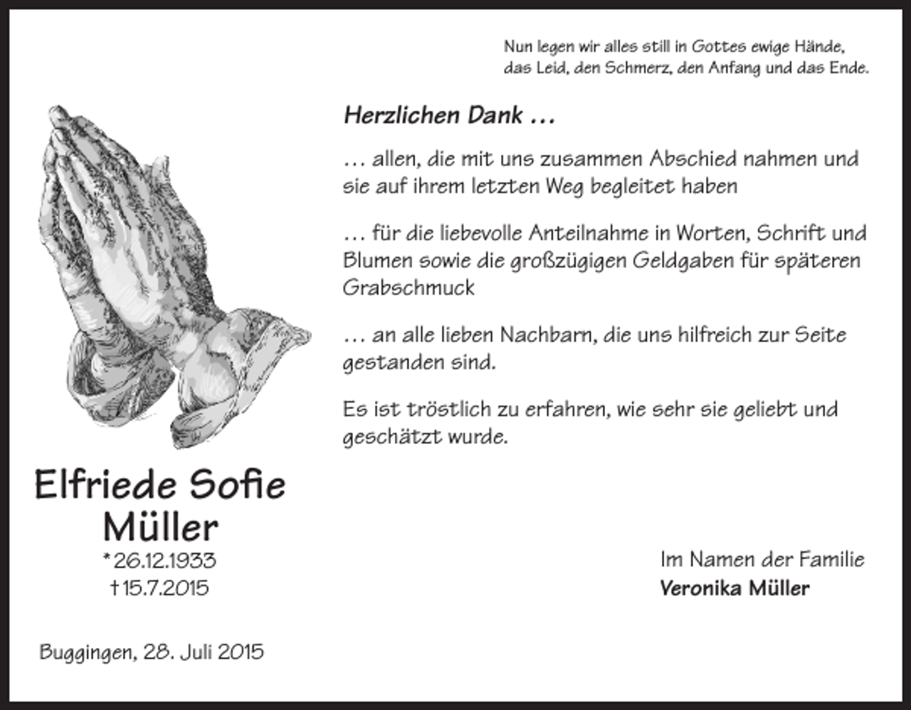 <p>Nun legen wir alles still in Gottes ewige Hände,<br />das Leid, den Schmerz, den Anfang und das Ende.</p><p>Herzlichen Dank …<br />… allen, die mit uns zusammen Abschied nahmen und<br />sie auf ihrem letzten Weg begleitet haben<br />… für die liebevolle Anteilnahme in Worten, Schrift und<br />Blumen sowie die großzügigen Geldgaben für späteren<br />Grabschmuck<br />… an alle lieben Nachbarn, die uns hilfreich zur Seite<br />gestanden sind.<br />Es ist tröstlich zu erfahren, wie sehr sie geliebt und<br />geschätzt wurde.</p><p>Elfriede Sofie<br />Müller<br />* 26.12.1933<br />† 15.7.2015</p><p>Buggingen, 28. Juli 2015</p><p>Im Namen der Familie<br />Veronika Müller</p>