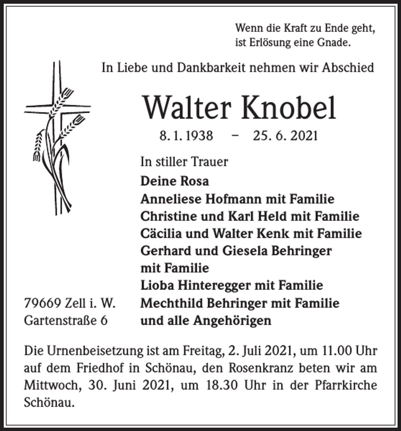 <p>Wenn die Kraft zu Ende geht,<br />ist Erlösung eine Gnade.</p><p>In Liebe und Dankbarkeit nehmen wir Abschied</p><p>Walter Knobel<br />8. 1. 1938</p><p>79669 Zell i. W.<br />Gartenstraße 6</p><p>– 25. 6. 2021</p><p>In stiller Trauer<br />Deine Rosa<br />Anneliese Hofmann mit Familie<br />Christine und Karl Held mit Familie<br />Cäcilia und Walter Kenk mit Familie<br />Gerhard und Giesela Behringer<br />mit Familie<br />Lioba Hinteregger mit Familie<br />Mechthild Behringer mit Familie<br />und alle Angehörigen</p><p>Die Urnenbeisetzung ist am Freitag, 2. Juli 2021, um 11.00 Uhr<br />auf dem Friedhof in Schönau, den Rosenkranz beten wir am<br />Mittwoch, 30. Juni 2021, um 18.30 Uhr in der Pfarr­kirche<br />Schönau.</p>