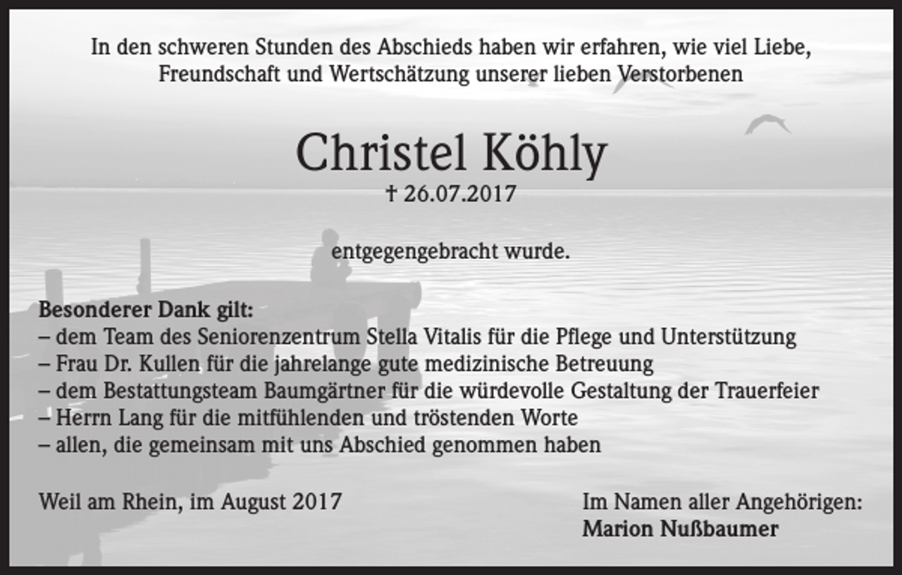 <p>In den schweren Stunden des Abschieds haben wir erfahren, wie viel Liebe,<br />Freundschaft und Wertschätzung unserer lieben Verstorbenen</p><p>Christel Köhly<br />† 26.07.2017</p><p>entgegengebracht wurde.<br />Besonderer Dank gilt:<br />– dem Team des Seniorenzentrum Stella Vitalis für die Pflege und Unterstützung<br />– Frau Dr. Kullen für die jahrelange gute medizinische Betreuung<br />– dem Bestattungsteam Baumgärtner für die würdevolle Gestaltung der Trauerfeier<br />– Herrn Lang für die mitfühlenden und tröstenden Worte<br />– allen, die gemeinsam mit uns Abschied genommen haben<br />Weil am Rhein, im August 2017 Im Namen aller Angehörigen:<br />Marion Nußbaumer</p>