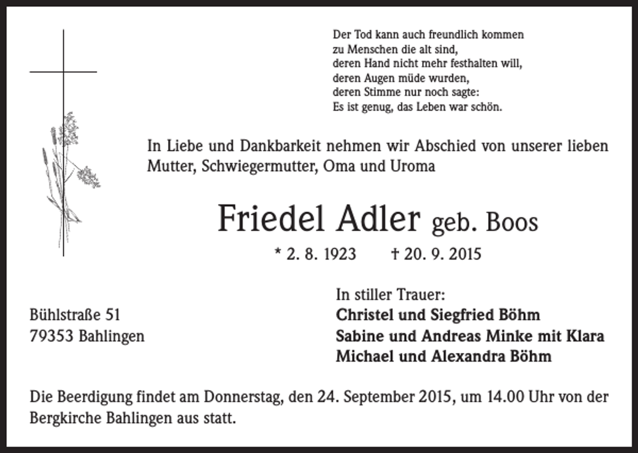 <p>Der Tod kann auch freundlich kommen<br />zu Menschen die alt sind,<br />deren Hand nicht mehr festhalten will,<br />deren Augen müde wurden,<br />deren Stimme nur noch sagte:<br />Es ist genug, das Leben war schön.</p><p>In Liebe und Dankbarkeit nehmen wir Abschied von unserer lieben<br />Mutter, Schwiegermutter, Oma und Uroma</p><p>Friedel Adler geb. Boos<br />* 2. 8. 1923 † 20. 9. 2015</p><p>In stiller Trauer:<br />Bühlstraße 51<br />Christel und Siegfried Böhm<br />79353 Bahlingen Sabine und Andreas Minke mit Klara<br />Michael und Alexandra Böhm<br />Die Beerdigung findet am Donnerstag, den 24. September 2015, um 14.00 Uhr von der<br />Bergkirche Bahlingen aus statt.</p>