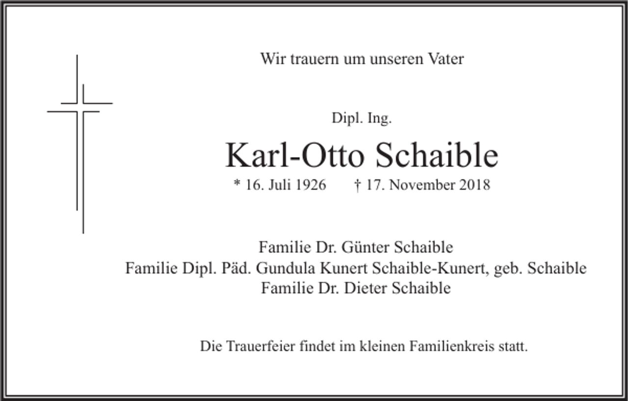 <p>Wir trauern um unseren Vater<br />Dipl. Ing.</p><p>Karl-Otto Schaible<br />* 16. Juli 1926</p><p>† 17. November 2018</p><p>Familie Dr. Günter Schaible<br />Familie Dipl. Päd. Gundula Kunert Schaible-Kunert, geb. Schaible<br />Familie Dr. Dieter Schaible<br />Die Trauerfeier findet im kleinen Familienkreis statt.</p>
